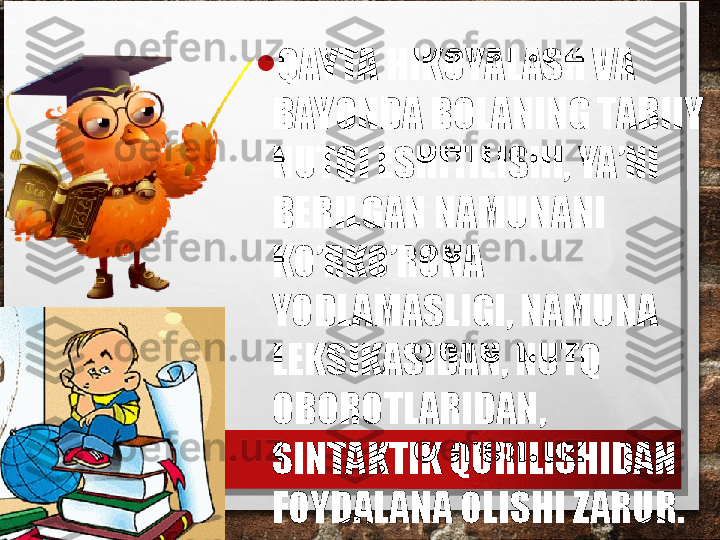 • QAYTA HIKOYALASH VA 
BAYONDA BOLANING TABIIY 
NUTQI ESHITILISHI, YA’NI 
BERILGAN NAMUNANI 
KO’RKO’RONA 
YODLAMASLIGI, NAMUNA 
LEKSIKASIDAN, NUTQ 
OBOROTLARIDAN, 
SINTAKTIK QURILISHIDAN 
FOYDALANA OLISHI ZARUR. 