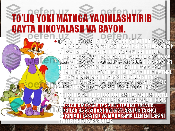 TO’LIQ YOKI MATNGA YAQINLASHTIRIB 
QAYTA HIKOYALASH VA BAYON.  
• Q AYTA HIKOYA QILISH VA BAYONNING BU TURI BOSHQA 
TURLARIGA     NISBATAN BOSHLANG`ICH SINFLARDA KO’P 
O’TKAZILADI, CHUNKI BU O’QILGAN MATNNI BUTUN 
DETALLARI VA BOG`LANISHLARI BILAN BOLALAR YODIDA 
MUSTAHKAMLASH, NAMUNAVIY MATNNING LOGIKASI VA 
TILINI O’ZLASHTIRISH VOSITASI BO’LIB HAM XIZMAT 
QILADI. BOLALAR TEZ YODLAB OLADIGAN KICHIK MATNNI, 
SHE’RIY MISRALARNI BUZMASLIK UCHUN SHE’RNI, 
AYNIQSA, BUTUN BIR POETIK OBRAZNI TASVIRLOVCHI 
LIRIK SHE’RNI HIKOYA QILISH TAVSIYA ETILMAYDI.
• T O’LIQ HIKOYA QILISH UCHUN DASTLAB ANIQ SYUJETLI, 
HIKOYA USLUBIDA YOZILGAN MATN TANLANADI, KEYIN 
BOLALAR HIKOYAGA TASVIRIY (TABIAT TASVIRI, 
KISHILAR VA BOSHQA PREDMETLARNING TASHQI 
KO’RINISHI TASVIRI) VA MUHOKAMA ELEMENTLARINI 
KIRITISHNI O’RGANADILAR. 