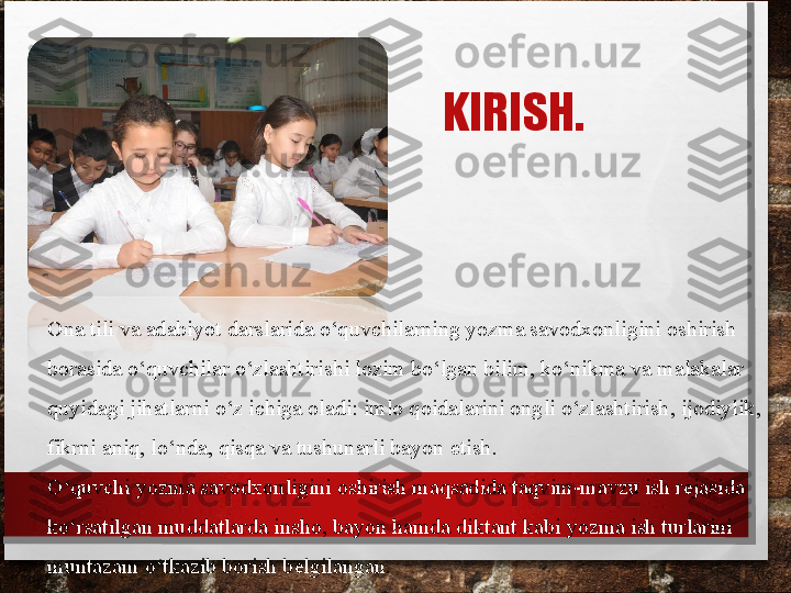 KIRISH.
Ona tili va adabiyot darslarida o‘quvchilarning yozma savodxonligini oshirish 
borasida o‘quvchilar o‘zlashtirishi lozim bo‘lgan bilim, ko‘nikma va malakalar 
quyi dagi jihatlarni o‘z ichiga oladi: imlo qoidalarini ongli o‘zlashtirish, ijodiylik, 
fikrni aniq, lo‘nda, qisqa va tushunarli bayon 	
 etish.
O‘quvchi yozma savodxonligini oshirish maqsadida taqvim-mavzu ish rejasida 
ko‘rsatilgan muddatlarda insho, bayon hamda diktant kabi yozma ish turlarini 
muntazam o‘tkazib borish belgilangan. 