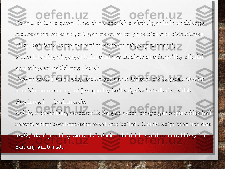 Yo zma ish turi o‘quvchi bosqichma-bosqich o‘zlashtirgan imlo qoidalariga 
mos ra vishda tanlanishi, o‘tilgan mavzular bo‘yicha o‘quvchi o‘zlashtirgan 
bilim, ko‘nikma va malakalarni mustahkamlashga qaratilmog‘i, 
o‘quvchilarning o‘rgangan bilimlarini qay darajada amalda qo‘llay olishini 
aniqlashga yo‘naltirilmog‘i kerak.
Taqvim-mavzu ish rejasiga asosan yozma ish turlarini o‘z vaqtida o‘tkazish 
mumkin, ammo uning natijasi qanday bo‘lishiga ko‘ra tadbirlar ishlab 
chiqilmog‘i — bosh masala.
Aslida, o‘quvchining savodxonlik darajasi saboq berayotgan o‘qituvchiga hali 
nazorat ishlari boshlanmasdan avval aniq bo‘ladi. Chunki ko‘pi bilan uch dars 
oralig‘ida o‘quvchi ay	
 lanma daftarlarini tekshirish sinch	 kov murabbiyga bu 
imkoniyatni beradi. 