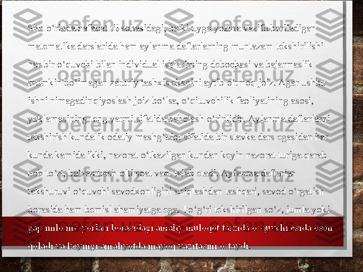 Shu o‘rinda nafaqat til sohasidagi, balki uyga yozma vazifa beriladigan 
matematika darslarida ham aylanma daftarlarning muntazam tekshirilishi 
har bir o‘quvchi bilan individual ishlashning debochasi va bajarmaslik 
mumkin bo‘lmagan zaruriy tashxis ekanini aytib o‘tmoq joiz. Agar ushbu 
ishni nimagadir qiyoslash joiz bo‘lsa, o‘qituvchilik faoliyati ning asosi, 
yuklamasining teng yarmi sifatida baholash o‘rinlidir. Aylanma daftarlarni 
tekshirish kundalik odatiy mashg‘ulot sifatida bir stavka dars egasidan har 
kunda kamida ikki, nazorat o‘tkazilgan kundan keyin nazorat turiga qarab 
uch-to‘rt, ba’zan besh-olti soat vaqt talab etadi. Aylanma daftarlar 
tekshuruvi o‘quvchi savodxonligini aniqlashdan tashqari, savod o‘rgatish 
borasida ham bemisl aha	
 miyatga ega. To‘g‘ri tekshirilgan so‘z, jumla yoki 
gap imlo me’yorlari borasidagi amaliy muloqot tarzida o‘quvchi esida oson 
qoladi va keyingi amaliyotda mayoq vazifasini o‘taydi. 