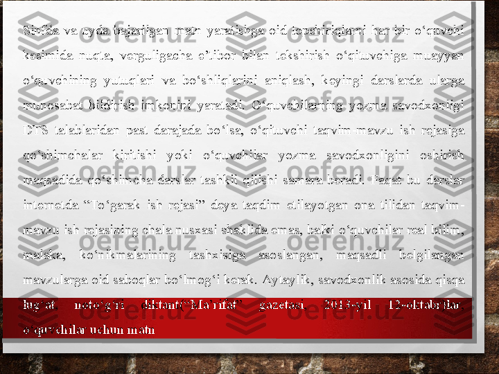 Sinfda  va  uyda  bajarilgan  matn  yaratishga  oid  topshiriqlarni  har  bir  o‘quvchi 
kesimida  nuqta,  verguligacha  e’tibor  bilan  tekshirish  o‘qituvchiga  muayyan 
o‘quvchining  yutuqlari  va  bo‘shliqlarini  aniqlash,  keyingi  darslarda  ularga 
munosabat  bildirish  imkonini  yaratadi.  O‘quvchilarning  yozma  savodxonligi 
DTS  talablaridan  past  darajada  bo‘lsa,  o‘qituvchi   taqvim-mavzu  ish  rejasiga 
qo‘shimchalar  kiritishi  yoki  o‘quvchilar  yozma  savodxonligini  oshirish 
maqsadida  qo‘shimcha  darslar  tashkil  qilishi  samara  beradi.  Faqat  bu  darslar 
internetda  “To‘garak  ish  rejasi”  deya  taqdim  etila
 yotgan  ona  tilidan  taqvim-
mavzu ish rejasining chala nusxasi shaklida emas, balki o‘quvchilar real bilim, 
malaka,  ko‘nikmalari	
 ning  tashxisiga  asoslangan,  maqsadli  belgilangan 
mavzularga oid saboqlar bo‘lmog‘i kerak. Aytaylik, savod	
 xonlik asosida qisqa 
lug‘at,  noto‘g‘ri  diktant	
 (“Ma’rifat”  gazetasi,  2013-yil  12-oktabr)lar, 
o‘quvchilar uchun matn 