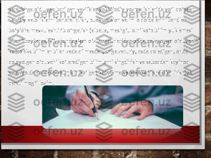 yara tishga oid uyga berilgan vazifalar yoki ijodiy yozma ishlarida yo‘l qo‘ygan 
uslubiy xatoliklarni bartaraf etish, punktuatsion va imlo qoidalari	
 ni bandlar 
bo‘yicha mavzulashtirib o‘rgatish (albatta, mashg‘ulotni ko‘p bilim yuklamasi 
bilan “boyitmaslik”, shundog‘am o‘z tengqurla	
 ridan ortda qolayotgan o‘quvchini 
kompleks bilimlar bilan zada qilmasdan, unga zaruriy, esda qoladigan, ortda 
qolayotgan o‘quvchi ko‘taradigan bilimlarni singdirish va saboq	
 dan keyinoq 
amaliyotda qo‘llashi mumkin bo‘lgan ko‘nikma va malakani shakllantirish)	
  ga 
qaratilmog‘i lozim. 