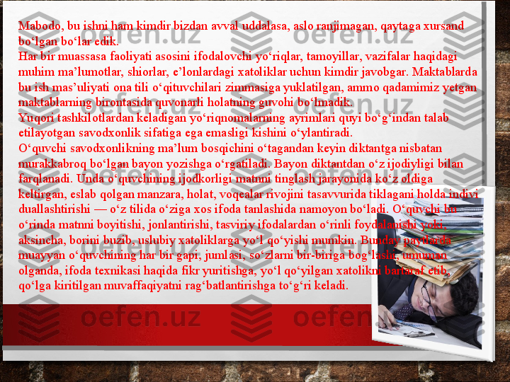 Mabodo, bu ishni ham kimdir bizdan avval uddalasa, aslo ranjimagan, qaytaga xursand 
bo‘lgan bo‘lar edik.
Har bir muassasa faoliyati asosini ifoda lovchi yo‘riqlar, tamoyillar, vazifalar haqidagi 
muhim ma’lumotlar, shiorlar, e’lonlardagi xatoliklar uchun kimdir javobgar. Maktablarda 
bu ish mas’uliyati ona tili o‘qituvchilari zimmasiga yuklatilgan, ammo qadamimiz yetgan 
maktablarning birontasida quvonarli holatning guvohi bo‘lmadik.
Yu qori tashkilotlardan keladigan yo‘riq
 nomalarning ayrimlari quyi bo‘g‘indan talab 
etilayotgan savodxonlik sifatiga ega emasligi kishini o‘ylantiradi.
O‘quvchi savodxonlikning ma’lum bosqichini o‘tagandan keyin diktantga nisbatan 
murakkabroq bo‘lgan bayon yozishga o‘rgatiladi. Bayon diktantdan o‘z ijodiyligi bilan 
farqlanadi. Unda o‘quvchining ijodkorligi matnni tinglash jarayonida ko‘z oldiga 
keltirgan, eslab qolgan manzara, holat, voqealar rivojini tasavvurida tiklagani holda indivi	
 
duallashtirishi — o‘z tilida o‘ziga xos ifoda tanlashida namoyon bo‘ladi. O‘quvchi bu 
o‘rinda matnni boyitishi, jonlantirishi, tasviriy ifodalardan o‘rinli foydalanishi yoki, 
aksincha, borini buzib, uslubiy xatoliklarga yo‘l qo‘yishi mumkin. Bunday paytlarda 
muayyan o‘quvchining har bir gapi, jumlasi, so‘zlarni bir-biriga bog‘lashi, umuman 
olganda, ifoda texnikasi haqida fikr yuritishga, yo‘l qo‘yilgan xatolikni bartaraf etib, 
qo‘lga ki	
 ritilgan muvaffaqiyatni rag‘batlantirishga to‘g‘ri keladi. 