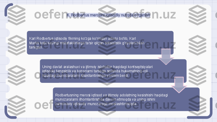 K. Rodbertus merosini iqtisodiy nutqda o‘rganish
Karl Rodbertus iqtisodiy fikrning ko'zga ko'ringan arbobi bo'lib, Karl 
Marks kabi keyingi mutafakkirlarga ta'sir qilgan sotsialistik g'oyalari bilan 
tanilgan.
Uning davlat aralashuvi va ijtimoiy islohotlar haqidagi kontseptsiyalari 
iqtisodiy tengsizlik va bozorlarni tartibga solishda hukumatning roli 
haqidagi munozaralarni shakllantirishga yordam berdi.
Rodbertusning merosi iqtisod va ijtimoiy adolatning kesishishi haqidagi 
munozaralarni ilhomlantirishda davom etmoqda va uning ishini 
zamonaviy iqtisodiy munozaraga moslashtirmoqda.                                                                   