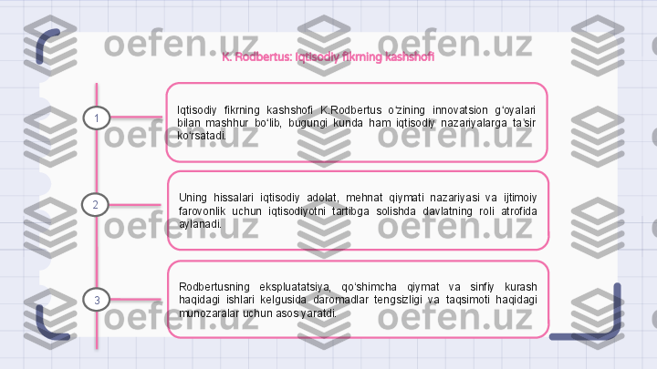 K. Rodbertus: Iqtisodiy fikrning kashshofi
Iqtisodiy  fikrning  kashshofi  K.Rodbertus  o zining  innovatsion  g oyalari ʻ ʻ
bilan  mashhur  bo lib,  bugungi  kunda  ham  iqtisodiy  nazariyalarga  ta sir 	
ʻ ʼ
ko rsatadi.	
ʻ
Uning  hissalari  iqtisodiy  adolat,  mehnat  qiymati  nazariyasi  va  ijtimoiy 
farovonlik  uchun  iqtisodiyotni  tartibga  solishda  davlatning  roli  atrofida 
aylanadi.
Rodbertusning  ekspluatatsiya,  qo‘shimcha  qiymat  va  sinfiy  kurash 
haqidagi  ishlari  kelgusida  daromadlar  tengsizligi  va  taqsimoti  haqidagi 
munozaralar uchun asos yaratdi.1
2
3                                                                   