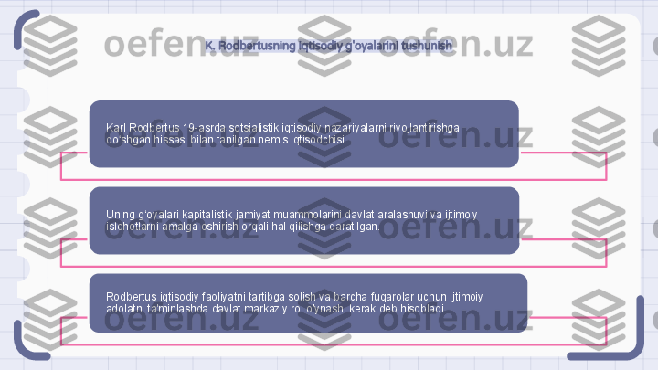 K. Rodbertusning iqtisodiy g'oyalarini tushunish
Karl Rodbertus 19-asrda sotsialistik iqtisodiy nazariyalarni rivojlantirishga 
qo shgan hissasi bilan tanilgan nemis iqtisodchisi.ʻ
Uning g‘oyalari kapitalistik jamiyat muammolarini davlat aralashuvi va ijtimoiy 
islohotlarni amalga oshirish orqali hal qilishga qaratilgan.
Rodbertus iqtisodiy faoliyatni tartibga solish va barcha fuqarolar uchun ijtimoiy 
adolatni ta'minlashda davlat markaziy rol o'ynashi kerak deb hisobladi.                                                                  