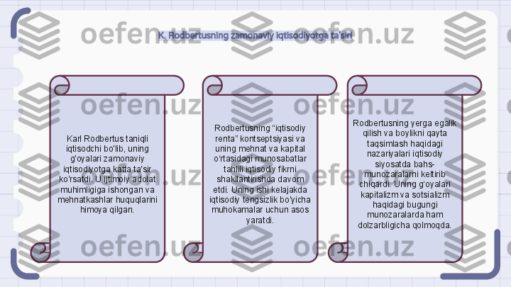 K. Rodbertusning zamonaviy iqtisodiyotga ta'siri
Karl Rodbertus taniqli 
iqtisodchi bo'lib, uning 
g'oyalari zamonaviy 
iqtisodiyotga katta ta'sir 
ko'rsatdi. U ijtimoiy adolat 
muhimligiga ishongan va 
mehnatkashlar huquqlarini 
himoya qilgan. Rodbertusning “iqtisodiy 
renta” kontseptsiyasi va 
uning mehnat va kapital 
o‘rtasidagi munosabatlar 
tahlili iqtisodiy fikrni 
shakllantirishda davom 
etdi. Uning ishi kelajakda 
iqtisodiy tengsizlik bo'yicha 
muhokamalar uchun asos 
yaratdi. Rodbertusning yerga egalik 
qilish va boylikni qayta 
taqsimlash haqidagi 
nazariyalari iqtisodiy 
siyosatda bahs-
munozaralarni keltirib 
chiqardi. Uning g‘oyalari 
kapitalizm va sotsializm 
haqidagi bugungi 
munozaralarda ham 
dolzarbligicha qolmoqda.                                                               