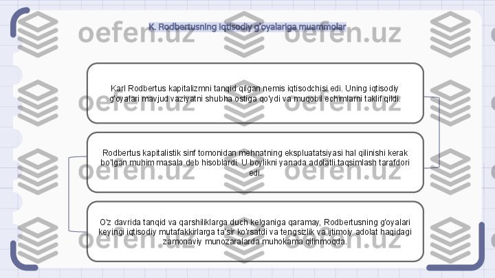 K. Rodbertusning iqtisodiy g'oyalariga muammolar
Karl Rodbertus kapitalizmni tanqid qilgan nemis iqtisodchisi edi. Uning iqtisodiy 
g'oyalari mavjud vaziyatni shubha ostiga qo'ydi va muqobil echimlarni taklif qildi.
Rodbertus kapitalistik sinf tomonidan mehnatning ekspluatatsiyasi hal qilinishi kerak 
bo'lgan muhim masala deb hisoblardi. U boylikni yanada adolatli taqsimlash tarafdori 
edi.
O'z davrida tanqid va qarshiliklarga duch kelganiga qaramay, Rodbertusning g'oyalari 
keyingi iqtisodiy mutafakkirlarga ta'sir ko'rsatdi va tengsizlik va ijtimoiy adolat haqidagi 
zamonaviy munozaralarda muhokama qilinmoqda.                                                               