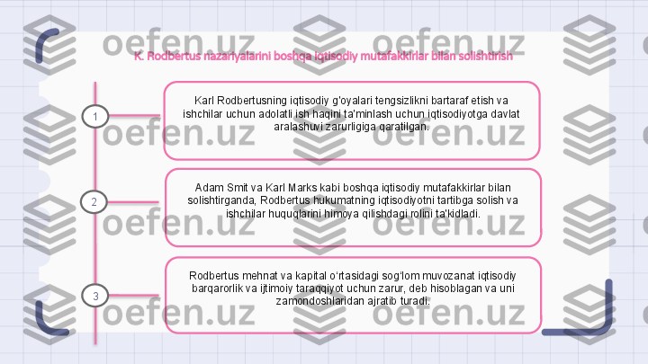 K. Rodbertus nazariyalarini boshqa iqtisodiy mutafakkirlar bilan solishtirish
Karl Rodbertusning iqtisodiy g'oyalari tengsizlikni bartaraf etish va 
ishchilar uchun adolatli ish haqini ta'minlash uchun iqtisodiyotga davlat 
aralashuvi zarurligiga qaratilgan.
Adam Smit va Karl Marks kabi boshqa iqtisodiy mutafakkirlar bilan 
solishtirganda, Rodbertus hukumatning iqtisodiyotni tartibga solish va 
ishchilar huquqlarini himoya qilishdagi rolini ta'kidladi.
Rodbertus mehnat va kapital o‘rtasidagi sog‘lom muvozanat iqtisodiy 
barqarorlik va ijtimoiy taraqqiyot uchun zarur, deb hisoblagan va uni 
zamondoshlaridan ajratib turadi.1
2
3                                                                   