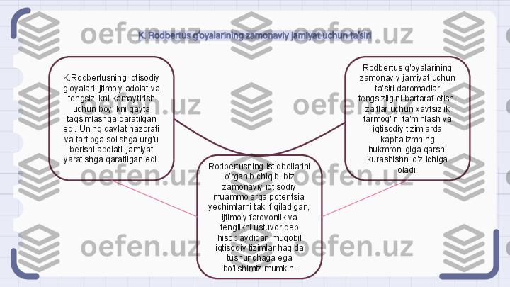 K. Rodbertus g‘oyalarining zamonaviy jamiyat uchun ta’siri
K.Rodbertusning iqtisodiy 
g‘oyalari ijtimoiy adolat va 
tengsizlikni kamaytirish 
uchun boylikni qayta 
taqsimlashga qaratilgan 
edi. Uning davlat nazorati 
va tartibga solishga urg'u 
berishi adolatli jamiyat 
yaratishga qaratilgan edi. Rodbertus g'oyalarining 
zamonaviy jamiyat uchun 
ta'siri daromadlar 
tengsizligini bartaraf etish, 
zaiflar uchun xavfsizlik 
tarmog'ini ta'minlash va 
iqtisodiy tizimlarda 
kapitalizmning 
hukmronligiga qarshi 
kurashishni o'z ichiga 
oladi.Rodbertusning istiqbollarini 
o'rganib chiqib, biz 
zamonaviy iqtisodiy 
muammolarga potentsial 
yechimlarni taklif qiladigan, 
ijtimoiy farovonlik va 
tenglikni ustuvor deb 
hisoblaydigan muqobil 
iqtisodiy tizimlar haqida 
tushunchaga ega 
bo'lishimiz mumkin.                                                               