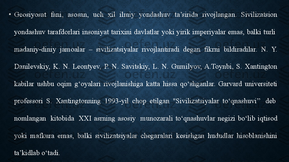 •
Geosiyosat  fani,  asosan,  uch  xil  ilmiy  yondashuv  ta’sirida  rivojlangan.  Sivilizatsion 
yondashuv tarafdorlari insoniyat tarixini davlatlar  yoki yirik imperiyalar emas,  balki turli  
madaniy-diniy  jamoalar  –  sivilizatsiyalar  rivojlantiradi  degan  fikrni  bildiradilar.  N.  Y. 
Danilevskiy,  K.  N.  Leontyev,  P.  N.  Savitskiy,  L.  N.  Gumilyov,  A.Toynbi,  S.  Xantington 
kabilar  ushbu  oqim  g‘oyalari  rivojlanishiga  katta  hissa  qo‘shganlar.  Garvard  universiteti 
professori  S.  Xantingtonning  1993-yil  chop  etilgan  "Sivilizatsiyalar  to‘qnashuvi”	
   deb	  
nomlangan	
   kitobida	   XXI  asrning  asosiy	   munozarali  to‘qnashuvlar  negizi  bo‘lib  iqtisod 
yoki  mafkura  emas,  balki  sivilizatsiyalar  chegaralari  kesishgan  hududlar  hisoblanishini 
ta’kidlab o‘tadi.	
  