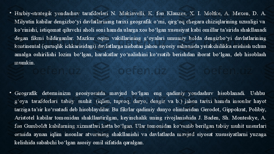 •
Harbiy-strategik  yondashuv  tarafdorlari  N.  Makiavelli,  K.  fon  Klauzes,  X.  I.  Moltke,  A.  Mexen,  D.  A. 
Milyutin kabilar dengizbo‘yi davlatlarining tarixi geografik o‘rni, qirg‘oq chegara chiziqlarining uzunligi va  
ko‘rinishi, istiqomat qiluvchi aholi soni hamda ularga xos bo‘lgan xususiyat kabi omillar ta’sirida shakllanadi 
degan  fikrni  bildirganlar.  Mazkur  oqim  vakillarining  g‘oyalari  umumiy  holda  dengizbo‘yi  davlatlarining 
kontinental (quruqlik ichkarisidagi) davlatlarga nisbatan jahon siyosiy sahnasida yetakchilikka erishish uchun 
amalga  oshirilishi  lozim  bo‘lgan,  harakatlar  yo‘nalishini  ko‘rsatib  berishdan  iborat  bo‘lgan,  deb  hisoblash 
mumkin.	
 
•
Geograﬁk
   determinizm	   geosiyosatda	   mavjud	   bo‘lgan	   eng	   qadimiy  yondashuv	   hisoblanadi.	   Ushbu	  
g‘oya	
   tarafdorlari	   tabiiy	   muhit	   (iqlim,  tuproq,  daryo,  dengiz  va  b.)  jahon  tarixi  hamda  insonlar  hayot 
tarziga ta’sir ko‘rsatadi deb hisoblaydilar. Bu fikrlar qadimiy dunyo olimlaridan Gerodot, Gippokrat, Polibiy, 
Aristotel  kabilar  tomonidan  shakllantirilgan,  keyinchalik  uning  rivojlanishida  J.  Baden,  Sh.  Monteskye,  A. 
fon  Gumboldt  kabilarning  xizmatlari  katta  bo‘lgan.  Ular  tomonidan  ko‘rsatib  berilgan  tabiiy  muhit  unsurlari 
orasida  aynan  iqlim  insonlar  atvorining  shakllanishi  va  davlatlarda  mavjud  siyosat  xususiyatlarni  yuzaga 
kelishida sababchi bo‘lgan asosiy omil sifatida qaralgan. 