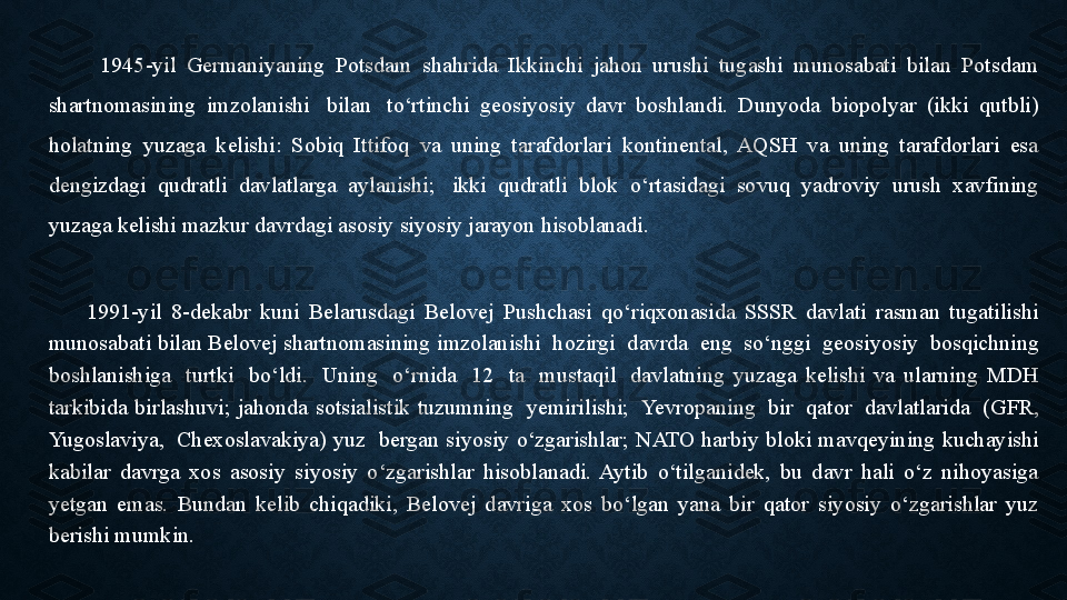           1945-yil  Germaniyaning  Potsdam  shahrida  Ikkinchi  jahon  urushi  tugashi  munosabati  bilan  Potsdam 
shartnomasining  imzolanishi   bilan	   to‘rtinchi  geosiyosiy  davr  boshlandi.  Dunyoda  biopolyar  (ikki  qutbli) 
holatning  yuzaga  kelishi:  Sobiq  Ittifoq  va  uning  tarafdorlari  kontinental,  AQSH  va  uning  tarafdorlari  esa 
dengizdagi  qudratli  davlatlarga  aylanishi;	
   ikki  qudratli  blok  o‘rtasidagi  sovuq  yadroviy  urush  xavfining 
yuzaga kelishi mazkur davrdagi asosiy siyosiy jarayon hisoblanadi.	
 
        1991-yil  8-dekabr  kuni  Belarusdagi  Belovej  Pushchasi  qo‘riqxonasida  SSSR  davlati  rasman  tugatilishi 
munosabati bilan Belovej shartnomasining imzolanishi	
  hozirgi	  davrda	  eng	  so‘nggi	  geosiyosiy	  bosqichning 
boshlanishiga	
   turtki	   bo‘ldi.	   Uning	   o‘rnida	   12	   ta	   mustaqil	   davlatning  yuzaga  kelishi  va  ularning  MDH 
tarkibida  birlashuvi;  jahonda  sotsialistik  tuzumning	
   yemirilishi;	  Yevropaning	   bir	   qator	   davlatlarida	   (GFR, 
Yugoslaviya,	
   Chexoslavakiya)  yuz	   bergan  siyosiy  o‘zgarishlar;  NATO  harbiy  bloki  mavqeyining  kuchayishi 
kabilar  davrga  xos  asosiy  siyosiy  o‘zgarishlar  hisoblanadi.  Aytib  o‘tilganidek,  bu  davr  hali  o‘z  nihoyasiga 
yetgan  emas.  Bundan  kelib  chiqadiki,  Belovej  davriga  xos  bo‘lgan  yana  bir  qator  siyosiy  o‘zgarishlar  yuz 
berishi mumkin. 