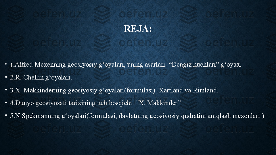 REJA:
•
1 .Alfred Mexenning geosiyosiy g‘oyalari, uning asarlari. “Dengiz kuchlari” g‘oyasi.
•
2.R. Chellin g‘oyalari.
•
3.X. Makkinderning geosiyosiy g‘oyalari(formulasi). Xartland va Rimland.
•
4.Dunyo geosiyosati tarixining uch bosqichi. “X. Makkinder”
•
5.N.Spekmanning g‘oyalari(formulasi, davlatning geosiyosiy qudratini aniqlash mezonlari ) 