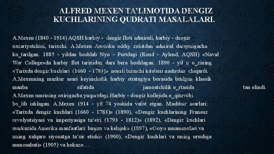 ALFRED MEXEN TA’LIMOTIDA	 DENGIZ 
KUCHLARINING	
 QUDRATI	 MASALALARI.	  
A.Mexen	
 (1840	 - 1914)	 AQSH	 harbiy	 -  dengiz	 floti	 admirali,	 harbiy	 - dengiz	 
nazariyotchisi,	
  tarixchi.	  A.Mexen	  Amerika	  oddiy	  zobitdan	  admiral	  darajasigacha	 
ko‗tarilgan.	
  1885	  -  yildan	  boshlab	  Nyu	  -  Portdagi	  (Roud	  -  Aylend,	  AQSH)	  «Naval	 
War	
  College»da	  harbiy	  flot	  tarixidan	  dars	  bera	  boshlagan.	  1890	  -  yil	  u  o‗zining	 
«Tarixda	
 dengiz	 kuchlari	  (1660	  - 1783)»	  nomli	 birinchi	 kitobini	 nashrdan	  chiqardi.	 
A.Mexenning	
  mazkur	  asari	  keyinchalik	  harbiy	  strategiya	  borasida	  bitilgan	  klassik	 
manba  sifatida  jamoatchilik	
 o‗rtasida  tan	 olindi.	 
A.Mexen	
 umrining	 oxirigacha	 yuqoridagi	 Harbiy	 - dengiz	 kollejida	 o‗qituvchi	 
bo‗lib	
  ishlagan.	  A.Mexen	  1914	  -  yil	  74	  yoshida	  vafot	  etgan.	  Mashhur	  asarlari:	 
«Tarixda	
  dengiz	  kuchlari	  (1660	  -  1783)»	  (1890),	  «Dengiz	  kuchlarining	  Fransuz	 
revolyutsiyasi	
  va	  imperiyasiga	  ta‘siri	  (1793	  -  1812)»	  (1892),	  «Dengiz	  kuchlari	 
markazida	
 Amerika	 manfaatlari:	 bugun	 va	 kelajak»	 (1897),	 «Osiyo	 muammolari	 va	 
uning	
  xalqaro	  siyosatga	  ta‘sir	  etishi»	  (1900),	  «Dengiz	  kuchlari	  va	  uning	  urushga	 
munosabati»	
 (1905) va hokazo… 