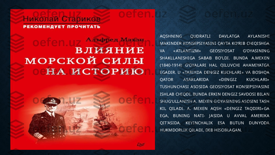 AQSHN I N G  QUDRATLI   DAVLATGA   AY LA N I SHI  
MA K I N DER KON SEPSI YA SI N I  QAY TA  KO‘RI B CHI QI SHGA  
VA   « ATLA N TI ZM»   GEOSI YOSAT  G‘OYA SI N I N G 
SHA KLLA N I SHI GA   SA BA B  BO‘LDI .  BUN DA   A .MEX EN  
(1840-1914)  G‘OYA LA RI   HA L  QI LUVCHI   A HA MI YATGA  
EGA DI R.  U  « TA RI X DA   DEN GI Z  KUCHLA RI »   VA   BOSHQA  
QATOR  A SA RLA RI DA   « DEN GI Z  K UCHLA RI »  
TUSHUN CHA SI   A SOSI DA   GEOSI YOSAT  KON SEPSI YA SI N I  
I SHLA B CHI QDI . BUN DA  ERKI N  DEN GI Z SAVDOSI  BI LA N  
SHUG‘ULLA N I SH A . MEX EN  G‘OYA SI N I N G A SOSI N I  TA SH	
 
KI L  QI LA DI .  A .  MEX EN   AQSH  « DEN GI Z  TAQDI RI » GA  
EGA ,  BUN I N G  N ATI -  J A SI DA   U  AVVA L  A MERI K A  
QI T’A SI DA ,  K EY I N CHA LI K   ESA   BUTUN  DUN YODA  
HUK MDORLI K QI LA DI , DEB HI SOBLAGA N . 