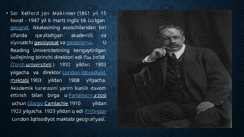 •
Ser  X elford  J on  Mak inder  (1861  yil  15 
fevral  -  1947  yil  6  mart)  ingliz  tili  bo'lgan 
geograf ,  ikkalasining  asoschilaridan  biri 
sifatida  qaraladigan  akademik  va 
siyosatchi  geosiyosat  va  geostratiya .  U 
Reading  Universitetining  kengaytirilgan 
kollejining  birinchi  direktori  edi  (bu  bo'ldi 
O'qish   universiteti  )  1892  yildan  1903 
yilgacha  va  direktor  London  iqtisodiyot  
maktabi  1903  yildan  1908  yilgacha. 
Akademik  karerasini  yarim  kunlik  davom 
ettirish  bilan  birga  u  Parlament   a'zosi
 uchun  Glazgo   Camlachie  1910  yildan 
1922 yilgacha. 1923 yildan u edi  Professor
 London Iqtisodiyot maktabi geografiyasi. 