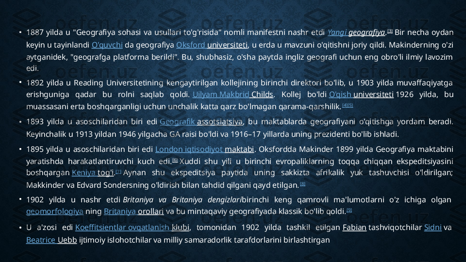 • 1887  yilda  u  "Geografiya  sohasi  va  usullari  to'g'risida"  nomli  manifestni  nashr  etdi  Yangi   geografiya . [3]
 Bir  necha  oydan 
keyin u tayinlandi  O'quvchi  da geografiya  Oksford   universiteti , u erda u mavzuni o'qitishni joriy qildi. Makinderning o'zi 
aytganidek,  "geografga  platforma  berildi".  Bu,  shubhasiz,  o'sha  paytda  ingliz  geografi  uchun  eng  obro'li  ilmiy  lavozim 
edi.
•
1892  yilda  u  Reading  Universitetining  kengaytirilgan  kollejining  birinchi  direktori  bo'lib,  u  1903  yilda  muvaffaqiyatga 
erishguniga  qadar  bu  rolni  saqlab  qoldi.  Uilyam   Makbrid  Childs .  Kollej  bo'ldi  O'qish   universiteti  1926  yilda,  bu 
muassasani erta boshqarganligi uchun unchalik katta qarz bo'lmagan qarama-qarshilik. [4] [5]
• 1893  yilda  u  asoschilaridan  biri  edi  Geografik   assotsiatsiya ,  bu  maktablarda  geografiyani  o'qitishga  yordam  beradi. 
Keyinchalik u 1913 yildan 1946 yilgacha GA raisi bo'ldi va 1916–17 yillarda uning prezidenti bo'lib ishladi.
• 1895  yilda  u  asoschilaridan  biri  edi  London  iqtisodiyot   maktabi .  Oksfordda  Makinder  1899  yilda  Geografiya  maktabini 
yaratishda  harakatlantiruvchi  kuch  edi. [6]
 Xuddi  shu  yili  u  birinchi  evropaliklarning  toqqa  chiqqan  ekspeditsiyasini 
boshqargan  Keniya   tog'i . [7]
 Aynan  shu  ekspeditsiya  paytida  uning  sakkizta  afrikalik  yuk  tashuvchisi  o'ldirilgan; 
Makkinder va Edvard Sondersning o'ldirish bilan tahdid qilgani qayd etilgan. [8]
•
1902  yilda  u  nashr  etdi  Britaniya  va  Britaniya  dengizlari birinchi  keng  qamrovli  ma'lumotlarni  o'z  ichiga  olgan 
geomorfologiya  ning  Britaniya   orollari  va bu mintaqaviy geografiyada klassik bo'lib qoldi. [9]
• U  a'zosi  edi  Koeffitsientlar   ovqatlanish   klubi ,  tomonidan  1902  yilda  tashkil  etilgan  Fabian  tashviqotchilar  Sidni  va 
Beatrice  Uebb  ijtimoiy islohotchilar va milliy samaradorlik tarafdorlarini birlashtirgan 