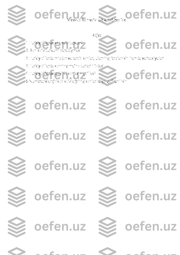 Mavzu: Son so‘z turkumi haqida
Reja:
1.Turkiy tillarda son so‘z turkumi
2. Son so‘z turkumi paradigmasi
3.Turkiy tillarda miqdor va tartib sonlar, ularning farqlanishi hamda variatsiyalari
3.Turkiy tillarda sonning ma’no turlari ifodasi
4.Turkiy tillarda tarkibli sonlarni qo llashʻ
5.Numerativlar (hisob so zlar)ning sonlar bilan qo llanilishi	
ʻ ʻ 