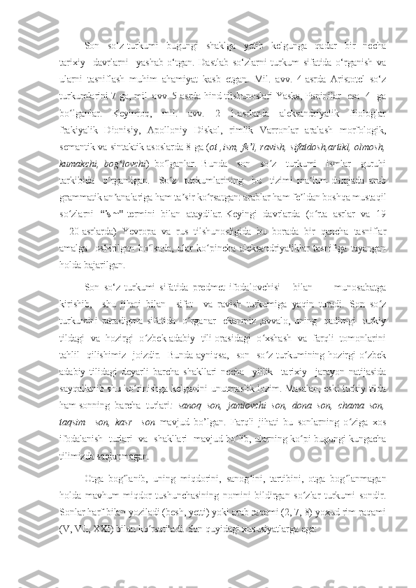 Son     so‘z   turkumi     bugungi     shaklga     yetib     kelgunga     qadar     bir     necha
tarixiy     davrlarni     yashab   o‘tgan.   Dastlab   so‘zlarni   turkum   sifatida   o‘rganish   va
ularni   tasniflash   muhim   ahamiyat   kasb   etgan.   Mil.   avv.   4-asrda   Aristotel   so‘z
turkumlarini 7 ga, mil. avv. 5-asrda hind tilshunoslari Yaska, Paninilar   esa   4   ga
bo lganlar.     Keyinroq,     mil.     avv.     2—1-asrlarda     aleksandriyalik     filologlarʻ
frakiyalik   Dionisiy,   Apolloniy   Diskol,   rimlik   Varronlar   aralash   morfologik,
semantik va sintaktik asoslarda 8 ga ( ot ,ism, fe l, ravish, sifatdosh,artikl, olmosh,	
ʼ
kumakchi,   bog lovchi	
ʻ )   bo lganlar.   Bunda     son     so z     turkumi     ismlar     guruhi	ʻ ʻ
tarkibida     o rganilgan.     So z     turkumlarining     bu     tizimi   ma lum   darajada   arab	
ʻ ʻ ʼ
grammatik an analariga ham ta sir ko rsatgan: arablar ham fe ldan boshqa mustaqil
ʼ ʼ ʻ ʼ
so zlarni   	
ʻ “ism”  termini  bilan  ataydilar. Keyingi  davrlarda  (o rta  asrlar  va  19	ʻ
—20-asrlarda)  Yevropa  va  rus  tilshunosligida  bu  borada  bir  qancha  tasniflar
amalga     oshirilgan   bo lsada,   ular   ko pincha   aleksandriyaliklar   tasnifiga   tayangan	
ʻ ʻ
holda bajarilgan.
Son   so‘z   turkumi   sifatida   predmet   ifodalovchisi       bilan           munosabatga
kirishib,     shu   jihati   bilan     sifat     va   ravish   turkumiga   yaqin   turadi.   Son   so z	
ʻ
turkumini   paradigma   sifatida     o rganar     ekanmiz   ,avvalo,   uning     qadimgi     turkiy	
ʻ
tildagi   va   hozirgi   o zbek adabiy   tili orasidagi   o xshash   va   farqli   tomonlarini	
ʻ ʻ
tahlil     qilishimiz     joizdir.    Bunda   ayniqsa,     son    so z  turkumining  hozirgi  o zbek	
ʻ ʻ
adabiy   tilidagi   deyarli   barcha   shakllari   necha     yillik     tarixiy     jarayon   natijasida
sayqallanib shu ko rinishga kelganini unutmaslik lozim. Masalan, eski turkiy tilda	
ʻ
ham sonning  barcha  turlari :  sanoq  son,  jamlovchi  son,  dona  son,  chama  son,
taqsim     son,   kasr     son   mavjud   bo’lgan.   Farqli   jihati   bu   sonlarning   o ziga   xos	
ʻ
ifodalanish   turlari  va  shakllari  mavjud bo lib, ularning ko pi bugungi kungacha	
ʻ ʻ
tilimizda saqlanmagan.
Otga   bog lanib,   uning   miqdorini,   sanog ini,   tartibini,   otga   bog lanmagan	
ʻ ʻ ʻ
holda   mavhum   miqdor   tushunchasining   nomini   bildirgan   so zlar   turkumi   sondir.	
ʻ
Sonlar harf bilan yoziladi (besh, yetti) yoki arab raqami (2, 7, 8) yoxud rim raqami
(V, VII, XXI) bilan ko rsatiladi. Son quyidagi xususiyatlarga ega:	
ʻ 