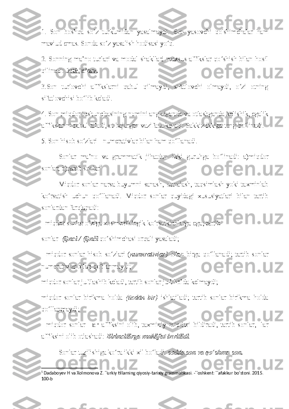 1.   Son   boshqa   so z   turkumidan   yasalmaydi.   Son   yasovchi   qo'shimchalar   hamʻ
maviud emas. Sonda so z yasalish hodisasi yo q.	
ʻ ʻ
2. Sonning ma’no turlari  va modal  shakllari  maxsus affikslar  qo shish bilan hosil	
ʻ
qilinadi:  úctà, altav.
3.Son   turlovchi   affikslarni   qabul   qilmaydi,   sifatlovchi   olmaydi,   o zi   otning	
ʻ
sifatlovchisi bo lib keladi.	
ʻ
4. Son miqdor tushunchasining nomini anglatganda va otlashganda kelishik, egalik
affikslarini qabul qiladi, ot bajargan vazifada keladi: Sakkiz ikkiga teng bo linadi.	
ʻ
5. Son hisob so zlari - numerativlar bilan ham qo llanadi.	
ʻ ʻ
Sonlar   ma’no   va   grammatik   jihatdan   ikki   guruhga   bo linadi:   a)miqdor	
ʻ
sonlar; b)tartib sonlar 1
Miqdor   sonlar   narsa-buyumni   sanash,   donalash,   taqsimlash   yoki   taxminlab
ko rsatish   uchun   qo llanadi.   Miqdor   sonlar   quyidagi   xususiyatlari   bilan   tartib	
ʻ ʻ
sonlardan farqlanadi:
- miqdor sonlar o ziga xos morfologik ko rsatkichlarga ega; tartib	
ʻ ʻ
sonlar  -(i)nci /-(i)nči  qo shimchasi orqali yasaladi;	
ʻ
-   miqdor   sonlar   hisob   so zlari   (
ʻ numerativlar)   bilan   birga   qo llanadi;   tartib   sonlar	ʻ
numerativlar bilan qo llanmaydi;	
ʻ
miqdor sonlar juftlashib keladi, tartib sonlar juft holda kelmaydi;
miqdor   sonlar   birikma   holda   (ücdän   bir)   ishlatiladi;   tartib   sonlar   birikma   holda
qo llanmaydi;	
ʻ
-   miqdor   sonlar   -lar   affiksini   olib,   taxminiy   miqdori   bildiradi,   tartib   sonlar,   -lar
affiksini olib otlashadi:  Birincilärga mukäfat berilädi .
Sonlar tuzilishiga ko ra ikki xil bo ladi: 	
ʻ ʻ sodda son va qo shma son.	ʻ
1
 Dadaboyev H va Xolmonova Z. Turkiy tillarning qiyosiy-tarixiy grammatikasi. -Toshkent: Tafakkur bo‘stoni. 2015. 
100-b 