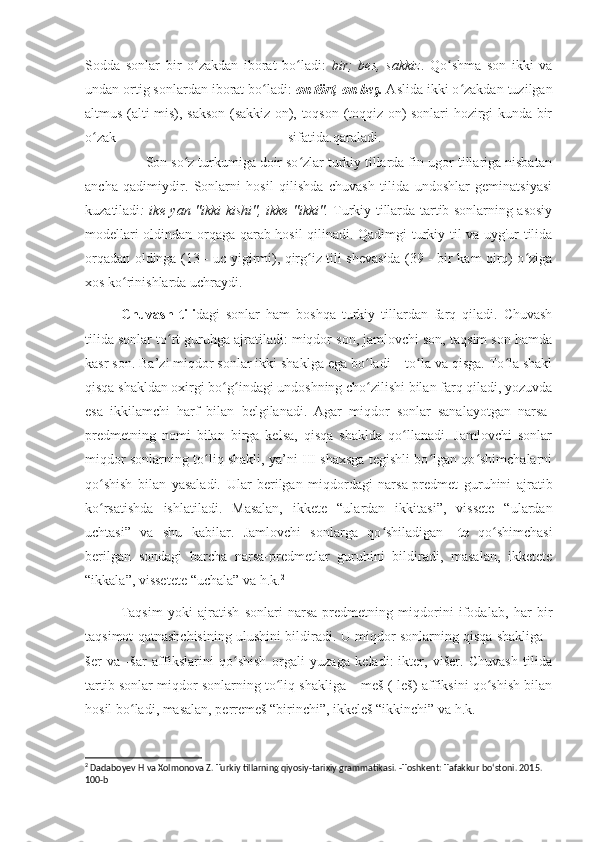 Sodda   sonlar   bir   o zakdan   iborat   bo ladi:  ʻ ʻ bir;   bes,   sakkiz .   Qo shma   son   ikki   va	ʻ
undan ortig sonlardan iborat bo ladi: 	
ʻ on tört, on beş.  Aslida ikki o zakdan tuzilgan	ʻ
altmus (alti-mis), sakson (sakkiz on), toqson (toqqiz on) sonlari hozirgi kunda bir
o zak   sifatida.qaraladi.  	
ʻ
                Son so z turkumiga doir so zlar turkiy tillarda fin-ugor tillariga nisbatan	
ʻ ʻ
ancha   qadimiydir.   Sonlarni   hosil   qilishda   chuvash   tilida   undoshlar   geminatsiyasi
kuzatiladi : ike yan "ikki kishi", ikke "ikki".   Turkiy tillarda tartib sonlarning asosiy
modellari oldindan orqaga qarab hosil qilinadi. Qadimgi turkiy til va uyg'ur tilida
orqadan oldinga (13 - uc yigirmi), qirg iz tili shevasida (39 - bir kam qirq) o ziga	
ʻ ʻ
xos ko rinishlarda uchraydi.	
ʻ
Chuvash   tili dagi   sonlar   ham   boshqa   turkiy   tillardan   farq   qiladi.   Chuvash
tilida sonlar to rt guruhga ajratiladi: miqdor son, jamlovchi son, taqsim son hamda	
ʻ
kasr son. Ba’zi miqdor sonlar ikki shaklga ega bo ladi – to la va qisga. To la shakl	
ʻ ʻ ʻ
qisqa shakldan oxirgi bo g indagi undoshning cho zilishi bilan farq qiladi, yozuvda	
ʻ ʻ ʻ
esa   ikkilamchi   harf   bilan   belgilanadi.   Agar   miqdor   sonlar   sanalayotgan   narsa-
predmetning   nomi   bilan   birga   kelsa,   qisqa   shaklda   qo llanadi.   Jamlovchi   sonlar	
ʻ
miqdor sonlarning to liq shakli, ya’ni III shaxsga tegishli bo lgan qo shimchalarni	
ʻ ʻ ʻ
qo shish   bilan   yasaladi.   Ular   berilgan   miqdordagi   narsa-predmet   guruhini   ajratib	
ʻ
ko rsatishda   ishlatiladi.   Masalan,   ikkete   “ulardan   ikkitasi”,   vissete   “ulardan
ʻ
uchtasi”   va   shu   kabilar.   Jamlovchi   sonlarga   qo shiladigan  	
ʻ -te   qo shimchasi	ʻ
berilgan   sondagi   barcha   narsa-predmetlar   guruhini   bildiradi,   masalan,   ikketete
“ikkala”, vissetete “uchala” va h.k. 2
Taqsim   yoki   ajratish   sonlari   narsa-predmetning   miqdorini   ifodalab,   har   bir
taqsimot qatnashchisining ulushini bildiradi. U miqdor sonlarning qisqa shakliga -
šer   va   -šar   affikslarini   qo shish   orgali   yuzaga   keladi:-ikter,   višer.   Chuvash   tilida	
ʻ
tartib sonlar miqdor sonlarning to liq shakliga – meš (-leš)-affiksini qo shish bilan	
ʻ ʻ
hosil bo ladi, masalan, perremeš “birinchi”, ikkeleš “ikkinchi” va h.k.	
ʻ
2
 Dadaboyev H va Xolmonova Z. Turkiy tillarning qiyosiy-tarixiy grammatikasi. -Toshkent: Tafakkur bo‘stoni. 2015. 
100-b 