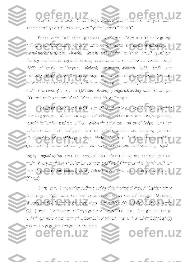 Kasr   sonlar   chuvash   tilida   rivojlanmagan,   ular   miqdor   sonlar   yoki   tartib
sonlar orqali yoziladi, masalan, sura “yarim”, derek “chorak”
Sanoq   sonlar   kabi   sonning   boshqa   turlari   ham   o ziga   xos   ko’rinishga   egaʻ
bo lgan,   jumladan   tartib   sonlar.   Tartib   sonlar   sanoq   sonlarga  	
ʻ –nchi/-nchi(i),   -
inchi/-unchi/-u(u)nchi,   -lenchi,   -lanchi   affikslarini   qo shish   orqali   yasalgan.	
ʻ
Tarixiy   manbalarda   qayd   etilishicha,   qadimda   tartib   son   affikslari   dastlab   oxirgi
-i/i(i)   unlilarisiz     qo llangan:    	
ʻ birinch,     uchunch,   altinch     kabi.   Tartib     son
oxiridagi   –i/-i(i)   affiksi   XV  asrdan  keyin qo llanila boshlangan.  Bundan   tashqari,	
ʻ
ba’zi tartib sonlar o ziga xos usulda ham qo llangan. Jumladan, birinchi tartib soni	
ʻ ʻ
ma’nosida  avvalg i, ilki, iliki
ʻ  ( O rxun –Enasoy  yodgorliklarida	ʻ )  kabi  ishlatilgan.
Ikkinchi tartib soni esa  ikindi, ikindu  shaklida qo llangan. 	
ʻ
Jamlovchi     son.   Jamlovchi     son   affikslari     o ziga     xos     bo lib,     ularning	
ʻ ʻ
etimologiyasiga     e’tibor   berdigan   bo lsak,   biri   ikkinchisidan   rivojlanganining	
ʻ
guvohi bo lamiz. 	
ʻ -ala/-ele   affiksi  –ovlon  ning o zi esa –ov/-ev affiksiga –lan /–len	ʻ
qo shilishidan   hosil   bo lgan.   -lan/-len   qo shimchalari   esa   birgalik,   jamlikni	
ʻ ʻ ʻ
ifodalovchi   –la/le     affiksiga   –ning     birikuvidan   hosil   bo’lgan.   Bir+la+n>bilan
(ko’makchi) Bundan tashqari, jamlovchi sonni hosil qiluvchi affikslarning   –agu/
-ag u,   -agun/-ag un
ʻ ʻ   shakllari   mavjud.   Eski   o zbek   tilida   esa   sonlarni   jamlash	ʻ
ma’nosida yuqoridagi shakllardan tashqari egalik qo’shimchasini qo shish usulidan	
ʻ
ham   foydalanishgan   ikkimiz,   ikiniz,   totrusi   kabi.   Emdi   ucuniz   uc   yurtda   durung.
(Sh.tar) 
Dona  son.  Dona sonlar qadimgi turkiy tilda hozirgi o’zbek tilidagidan biroz
farq   qilgan.   Ya’ni   dona   son   ma’nosida   asosan   sanoq   son   qo’llanilgan.   Masalan,
Xitay yurti ikki bolur birisine qara xitoy  derlar.(Sh.turk) Ikkisikokda, ikkisi yerde
(Q.T)   kabi.   Biz   hozirda   qo’llaydiganimiz   –ta   affiksi     esa     faqatgin   bir   soniga
qo’shilgan va qiziqarli tomoni u davrda hozirgi kabi  –ta   affiksi ta’siridabirdagi (r)
assimilatsiyaga uchramagan. Birta ,birte. 