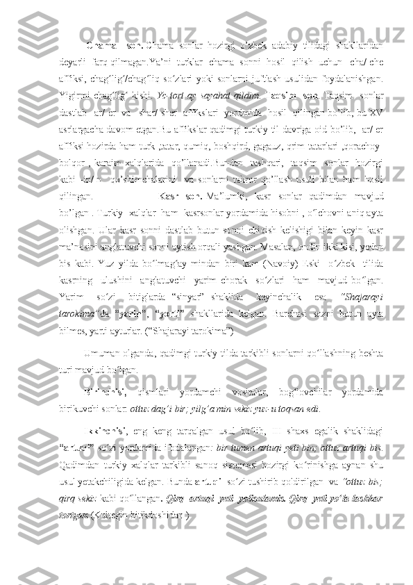   Chama    son.  Chama  sonlar  hozirgi  o’zbek  adabiy  tilidagi  shakllaridan
deyarli  farq qilmagan.Ya’ni  turklar  chama  sonni  hosil  qilish  uchun –cha/-che
affiksi,   chag lig /chag liq   so zlari   yoki   sonlarni   juftlash   usulidan   foydalanishgan.ʻ ʻ ʻ ʻ
Yigirmi   chag lig   kishi.  
ʻ ʻ Yc-tort   ay   sayahat   qildim .   Taqsim     son .   Taqsim     sonlar
dastlab –ar/-er   va –shar/-sher   affikslari   yordmida   hosil   qilingan bo’lib, bu XV
asrlargacha davom etgan.Bu affikslar qadimgi turkiy til davriga oid bo’lib, -ar/-er
affiksi hozirda ham turk ,tatar, qumiq, boshqird, gagauz, qrim tatarlari ,qorachoy-
bolqor   ,   karaim   xalqlarida     qo’llanadi.Bundan     tashqari,     taqsim     sonlar     hozirgi
kabi   -in/-n     qo’shimchalarini     va   sonlarni   takror   qo’llash   usuli   bilan   ham   hosil
qilingan.                                     Kasr     son.   Ma’lumki,     kasr     sonlar     qadimdan     mavjud
bo’lgan . Turkiy  xalqlar  ham  kasrsonlar yordamida hisobni , o lchovni aniq ayta	
ʻ
olishgan.   Ular   kasr   sonni   dastlab   butun   sonni   chiqish   kelishigi   bilan   keyin   kasr
ma’nosini anglatuvchi sonni aytish orqali yashgan. Masalan, ondin ikki kisi, yedan
bis   kabi.   Yuz   yilda   bo lmag ay   mindan   biri   kam   (Navoiy)   Eski     o zbek     tilida	
ʻ ʻ ʻ
kasrning     ulushini     anglatuvchi     yarim   chorak     so zlari     ham     mavjud   bo lgan.	
ʻ ʻ
Yarim     so zi     bitiglarda   “sinyar”   shaklida     keyinchalik     esa    	
ʻ “Shajarayi
tarokima” da   “yarin” ,   “yorti”   shakllarida   kelgan.   Barchasi   sozni   butun   ayta
bilmes, yarti ayturlar. (“Shajarayi tarokima”)
Umuman olganda, qadimgi turkiy tilda tarkibli sonlarni qo llashning beshta	
ʻ
turi mavjud bo lgan. 	
ʻ
Birinchisi,   qismlari   yordamchi   vositalar,   bog lovchilar   yordamida	
ʻ
birikuvchi sonlar:  ottuz dag’i bir; yilg’a min sekiz yuz-u toqsan edi .
Ikkinchisi ,   eng   keng   tarqalgan   usul   bo lib,   III   shaxs   egalik   shaklidagi	
ʻ
“artuqi”   so zi yordamida ifodalangan	
ʻ : bir tumen artuqi yeti bin; ottuz artuqi bis .
Qadimdan   turkiy   xalqlar   tarkibli   sanoq   sistemasi   hozirgi   ko rinishga   aynan   shu	
ʻ
usul yetakchiligida kelgan. Bunda  artuqi   so zi tushirib qoldirilgan  va 	
ʻ “ottuz bis;
qirq sekiz  kabi qo llangan	
ʻ . Qirq  artuqi  yeti  yolisulamis. Qirq  yeti yo la lashkar	ʻ
tortgan  (Kultegin bitikdoshidan ) 