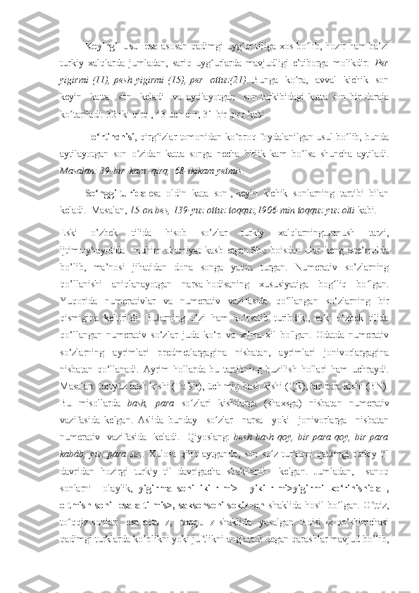 Keyingi   usul esa   asosan qadimgi uyg ur tiliga xos bo lib, hozir ham ba’ziʻ ʻ
turkiy   xalqlarda   jumladan,   sariq   uyg urlarda   mavjudligi   e’tiborga   molikdir:  	
ʻ Per
yigirmi  (11),  pesh  yigirmi   (15),  per    ottuz(21) .  Bunga    ko ra,    avval     kichik    son	
ʻ
keyin     katta     son     keladi     va   aytilayotgan     son   tarkibidagi   katta   son   bir   daraja
ko tariladi: 32-iki qirq , 43-uch elli, 31-bir qirq kabi. 	
ʻ
To rtinchisi	
ʻ , qirg izlar tomonidan ko proq foydalanilgan usul bo lib, bunda	ʻ ʻ ʻ
aytilayotgan   son   o zidan   katta   songa   necha   birlik   kam   bo lsa   shuncha   aytiladi.	
ʻ ʻ
Masalan: 39-bir  kam  qirq,  68-ikikam yetmis .
So nggi turida	
ʻ  esa  oldin  kata  son , keyin  kichik  sonlarning  tartibi  bilan
keladi.  Masalan,  15-on bes, 139-yuz ottuz toqquz,1906-min toqquz yuz olti  kabi.
Eski     o’zbek     tilida     hisob     so’zlar     turkiy     xalqlarningturmush     tarzi,
ijtimoiyhayotida     muhim   ahamiyat   kasb   etgan.Shu   boisdan   ular   keng   iste’molda
bo’lib,   ma’nosi   jihatidan   dona   songa   yaqin   turgan.   Numerativ   so’zlarning
qo’llanishi   aniqlanayotgan   narsa-hodisaning   xususiyatiga   bog liq   bo lgan.	
ʻ ʻ
Yuqorida   numerativlar   va   numerativ   vazifasida   qo llangan   so‘zlarning   bir	
ʻ
qismigina   keltirildi.   Bularning   o‘zi   ham   ko‘rsatib   turibdiki,   eski   o‘zbek   tilida
qo‘llangan   numerativ   so‘zlar   juda   ko‘p   va   xilma-xil   bo'lgan.   Odatda   numerativ
so‘zlarning   ayrimlari   predmetlargagina   nisbatan,   ayrimlari   jonivorlargagina
nisbatan   qo‘llanadi.   Ayrim   hollarda   bu   tartibning   buzilish   hollari   ham   uchraydi.
Masalan: tortyüz bash kishi (Tafsir), üch mitj bash kishi (QR), bir para kishi (BN).
Bu   misollarda   bash,   para   so zlari   kishilarga   (shaxsga)   nisbatan   numerativ	
ʻ
vazifasida   kelgan.   Aslida   bunday     so zlar     narsa     yoki     jonivorlarga     nisbatan	
ʻ
numerativ   vazifasida    keladi.   Qiyoslang:   besh bash  qoy, bir  para qoy, bir  para
kabáb,   yüz   para   sez .   Xulosa   qilib   aytganda,   son   so z   turkumi   qadimgi   turkiy   til	
ʻ
davridan   hozirgi   turkiy   til   davrigacha   shakllanib     kelgan.   Jumladan,     sanoq
sonlarni     olaylik,   yigirma   soni   iki-r-mi>     yiki-r-mi>yigirmi   ko rinishida   ,	
ʻ
oltmish   soni     esa   alti-mis>,  saksonsoni   sekiz+on   shaklida   hosil   bo lgan.  O ttiz,
ʻ ʻ
to qqiz   sonlari     esa  	
ʻ ottu+z,     toqqu+z   shaklida     yasalgan.   Boisi   -z   qo’shimchasi
qadimgi turklarda ko’plikni yoki juftlikni anglatadi degan qarashlar mavjud bo’lib, 