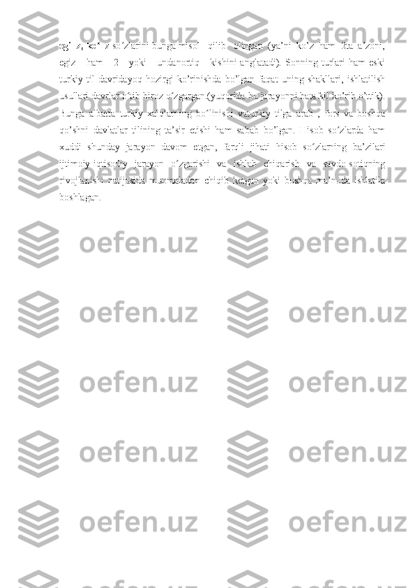 egi+z, ko +zʻ  so zlarini bunga misol   qilib   olingan  (ya’ni  ko’z  ham  2ta  a’zoni,	ʻ
egiz       ham       2       yoki       undanortiq       kishini   anglatadi).   Sonning   turlari   ham   eski
turkiy   til   davridayoq   hozirgi   ko’rinishda   bo’lgan   faqat   uning   shakllari,   ishlatilish
usullari davrlar o tib biroz o zgargan.(yuqorida bu jarayonni batafsil ko’rib o’ttik).
ʻ ʻ
Bunga   albatta   turkiy   xalqlarning   bo linishi   vaturkiy   tilga   arab   ,   fors   va   boshqa	
ʻ
qo’shni   davlatlar   tilining   ta’sir   etishi   ham   sabab   bo’lgan.   Hisob   so zlarda   ham	
ʻ
xuddi   shunday   jarayon   davom   etgan,   farqli   jihati   hisob   so zlarning   ba’zilari	
ʻ
ijtimoiy-iqtisodiy   jarayon   o zgarishi   va   ishlab   chiqarish   va   savdo-sotiqning	
ʻ
rivojlanishi   natijasida   muomaladan   chiqib   ketgan   yoki   boshqa   ma’noda   ishlatila
boshlagan. 