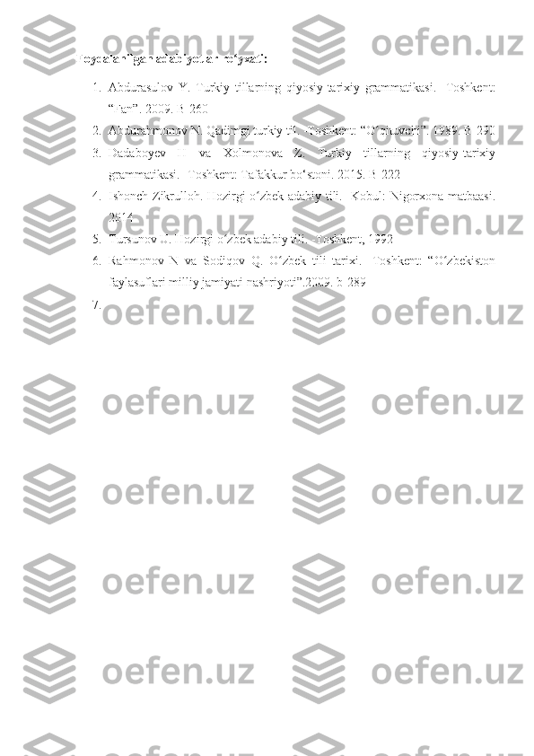 Foydalanilgan adabiyotlar ro yxati:ʻ
1. Abdurasulov   Y.   Turkiy   tillarning   qiyosiy-tarixiy   grammatikasi.   -Toshkent:
“Fan”. 2009. B-260
2. Abdurahmonov N. Qadimgi turkiy til. -Toshkent: “O qituvchi”. 1989. B-290	
ʻ
3. Dadaboyev   H   va   Xolmonova   Z.   Turkiy   tillarning   qiyosiy-tarixiy
grammatikasi. -Toshkent: Tafakkur bo‘stoni. 2015. B-222
4. Ishonch Zikrulloh. Hozirgi o zbek adabiy tili. -Kobul: Nigorxona matbaasi.	
ʻ
2014
5. Tursunov U. Hozirgi o zbek adabiy tili. -Toshkent, 1992	
ʻ
6. Rahmonov   N   va   Sodiqov   Q.   O zbek   tili   tarixi.   -Toshkent:   “O zbekiston	
ʻ ʻ
faylasuflari milliy jamiyati nashriyoti”.2009. b-289
7. 