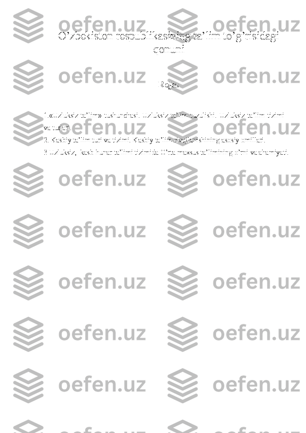 O’zbekiston respublikasining ta’lim to’g’risidagi
qonuni
Reja:
1. «Uzluksiz  ta’lim»  tushunchasi.   Uzluksiz  ta’lim   tuzulishi.  Uzluksiz  ta’lim   tizimi
va turlari.
2.  Kasbiy ta’lim turi va tizimi. Kasbiy ta’lim rivojlanishining asosiy omillari.
3  Uzluksiz,  kasb-hunar ta’limi tizimida O’rta maxsus ta’limining o’rni va ahamiyati. 