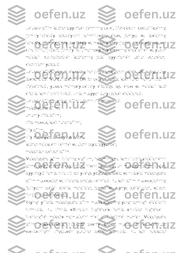 Uzluksiz ta’lim kadrlar tayyorlash tizimining asosi, O’zbekiston Respublikasining
ijtimoiy-iqtisodiy   taraqqiyotini   tahminlovchi,   shaxs,   jamiyat   va   davlatning
iqtisodiy, ijtimoiy, ilmiy-texnikaviy va madaniy ehtiyojlarini  qondiruvchi  ustuvor
soha boiib, ijodkor, ijtimoiy faol, mahnaviy boy shaxsning shakllanishi  va yuqori
malakali   raqobatbardosh   kadrlarning   jadal   tayyorlanishi   uchun   zarurshart-
sharoitlarni yaratadi.  
Uzluksiz ta’lim  jarayoni shaxsning  har tomonlama qaror topishi  uchun eng qulay
davrsanaladi. Mazkur davrda shaxs fan asoslari hamda kasb-hunar mahlumotlarini
o’zlashtiradi,   yuksak   mahnaviy-axloqiy   sifatlarga   ega   shaxs   va   malakali   kadr
sifatida kamol topib boradi. Unda muayyan dunyoqarash shakllanadi.
Uzluksiz ta’lim quyidagi ta’lim turlarini o’z ichiga oladi: 
maktabgacha ta’lim;
umumiy o’rta ta’lim;
o’rta maxsus, kasb-hunar ta’limi;
oliy ta’lim; 
oliy o’quv yurtidan keyingi ta’lim;
kadrlar malakasini oshirish va ularni qayta tayyorlash;
maktabdan tashqari ta’lim.
Maktabgacha   ta’lim   bolaning   sog’lom,   hartomonlama   kamol   topib   shakllanishini
tahminlaydi, unda o’qishga intilish hissini uyg’otadi, uni muntazam ta’lim olishga
tayyorlaydi hamda bola olti-etti yoshga yetguncha davlat va nodavlat maktabgacha
ta’lim muassasalari va oilalarda amalga oshiriladi. Bu kabi ta’lim muassasalarining
faoliyatini   tashkil   etishda   mahallalar,   jamoat   va   xayriya   tashkilotlari,   xalqaro
fondlar faol ishtirok etadi.
Keyingi   yillarda   maktabgacha   ta’lim   muassasalarining   yangi   tarmog’i   shakllanib
bormoqda.   Bu   o’rinda   «Xonadon   bog’chasi»   hamda   «Bolalar   bog’chasi   -
boshlang’ich   maktab»   majmualarini   misol   qilib   keltirish   mumkin.   Maktabgacha
ta’lim   muassasalarida   bolalarga   tasviriy   sanhat,   musiqa,   til   va   komputer
savodxonligini   o’rgatuvchi   guruhlar   tashkil   etilmoqda.   Bu   kabi   harakatlar 