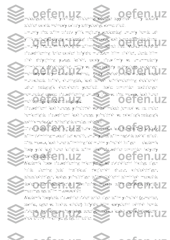 maktabgacha   ta’lim   yoshidagi   bolalarning   «Kadrlar   tayyorlash   milliy   dasturi»
talablari asosida mahnaviy-axloqiy tarbiyalashga xizmat qiladi. 
Umumiy   o’rta   ta’lim   to’qqiz   yillik   majburiy   xarakterdagi   umumiy   hamda   uch
yillik   majburiy-ixtiyoriy   xarakterdagi   o’rta   maxsus,   kasb-hunar   ta’limidan   iborat.
Umumiy o’rta ta’lim  boshlang’ich ta’limni ham qamrab oladi. Mazkur  bosqichda
o’quvchilarning   fanlar   asoslari   bo’yicha   muntazam   bilim   olishlari,   ularda   bilim
olish   chtiyojining   yuzaga   kelishi,   asosiy   o’quv-ilmiy   va   umummadaniy
bilimlarning   o’zlashtirishlari,   milliy   va   umumbashariy   qadriyatlarga   asoslangan
mahnaviy-axloqiy   fazilatlar,   mehnat,   ijodiy   fikrlash,   atrof-muhitga   ongli
munosabatda   bo’lish,   shuningdek,   kasb   tanlash   ko’nikmalarining   shakllanishi
uchun   pedagogik   shart-sharoit   yaratiladi.   Davlat   tomonidan   tasdiqlangan
namunadagi   attestat   o’quvchilarning   umumiy   o’rta   va   o’rta   maxsus,   kasb-hunar
mahlumotiga egaliklarini belgilaydi.
O’quvchilarni   kasb-hunarga   yo’naltirish   vazifasi   maktab   jamoasi   va   ota-onalar
hamkoriigida   o’quvchilarni   kasb-hunarga   yo’naltirish   va   psixologik-pedagogik
tashhis markazlari rahbarligida amalga oshiriladi.
O’qish muddati uch yil bo’lgan maiburiv o’rta maxsus. kasb-hunar ta’limi uzluksiz
ta’lim tizimining mustaqil turi sanalib, umumiy o’rta ta’lim negizida tashkil etiladi.
O’rta maxsus, kasb-hunar ta’limining ikki muhim yo’nalishi bo’lgan — akademik
litsey   yoki   kasb-hunar   kollejida   ta’lim   olish   o’quvchilar   tomonidan   ixtiyoriy
ravishda tanlanadi.  
Akademik   litsev   o’quvchilarning   imkoniyatlari   va   qiziqishlarini   hisobga   olgan
holda   ularning   jadal   intellektual   rivojlanishi   chuqur,   sohalashtirilgan,
tabaqalashtirilgan,   kasbga   yo’naltirilgan   ta’lim   olishlarini   tahminlash   maqsadida
davlat   ta’lim   standartlariga   muvofiqo’rta   maxsus   ta’lim   beruvchi,   yuridik
maqomga ega ta’lim muassasasidir.
Akademik litseylarda o’quvchilar o’zlari tanlab olgan ta’lim yo’nalishi (gumanitar,
texnika,   agrar   va   boshqa   sohalar)   bo’yicha   bilim   saviyalarini   oshirish   hamda
o’zlarida   fanni   chuqur   o’rganishga   qaratilgan   maxsus   kasb-hunar   ko’nikmalarini
shakllantirish imkoniyatiga ega bo’ladilar. 