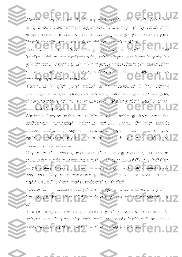 Akademik   litseylar   asosan   oliy   o’quv   yurtlari   qoshida   tashkil   etiladi.   Kasb-hunar
kollejlari   esa   o’quvchilarning   muayyan   kasb-hunarga  moyilligi,  layoqatlari,   bilim
va   ko’nikmalarini   chuqur   rivojlantirish,   ularning   tanlangan   yo’nalishlar   bo’yicha
bir yoki bir necha zamonaviy kasb sirlarini egallash imkonini beradi.
Kasb-hunar   kolleji   o’quvchilarning   kasb-hunarga   moyilligi,   bilim   va
ko’nikmalarini   chuqur   rivojlantiruvchi,   tanlab   olingan   kasb-hunar   bo’yicha   bir
yoki bir necha ixtisosni egallash imkonini yaratish maqsadida tegishli davlat ta’lim
standartlari   doirasida   o’rta   maxsus,   kasb-hunar   ta’limini     beruvchi,     yuridik
maqomga  ega  ta’lim muassasasidir.
Kasb-hunar   kollejlari   yangi   tipdagi   ta’lim   muassasalari   bo’lib,   ularning
jihozlanganlik   darajasi,   pedagogik   tarkibning   puxta   tanlanganligi,   shuningdek,
o’quv jarayonining zamonaviy texnika va texnologiyalar yordamida tashkil etilishi
alohida ehtiborga loyiq.
Akademik   litsey   va   kasb-hunar   kollejlarining   bitiruvchilariga   davlat   tomonidan
tasdiqlangan   namunadagi   diplomlar   beriladi.   Ushbu   diplomlar   asosida
bitiruvchilarta’limning   keyingi   bosqichlarida   o’qishni   davom   ettirish   yoki
egallangan   ixtisos   va   kasb-hunar   bo’yicha   mehnat   faoliyati   bilan   shug’ullanish
huquqini qo’lga kiritadilar.
Oliy   ta’lim   o’rta   maxsus,   kasb-hunar   ta’limi   negiziga   asoslanib,   ikki   bosqich
(bakalavriat   hamda   magistratura)da   tashkil   etilib,   mutaxassisliklar   yo’nalishlari
bo’yicha   xalq   xo’jaligining   turli   sohalariga   oliy   mahlumotli   mutaxassislarni
tayyorlaydi.   Oliy   ta’lim   muassasalariga   talabalar   qabul   qilish   davlat   grantlari
negizida va pullik-shartnomaviy asosda amalga oshiriladi.
Bakalavriat   —   mutaxassisliklar   yo’nalishi   bo’yicha   fundamental   va   amaliy   bilim
beradigan,   ta’lim   olish   muddati   kamida   to’rt   yil   davom   etadigan   tayanch   oliy
ta’lim.
Bakalavr   darajasiga   ega   bo’lgan   shaxs   oliy   ta’lim   tizimi   yo’nalishidagi   o’zi
tanlagan   soha   bo’yicha   oliy   mahlumotli   mutaxassis   hisoblanadi   va   davlat
klassifikatorida belgilangan lavozimda ishlash huquqiga ega bo’ladi. 