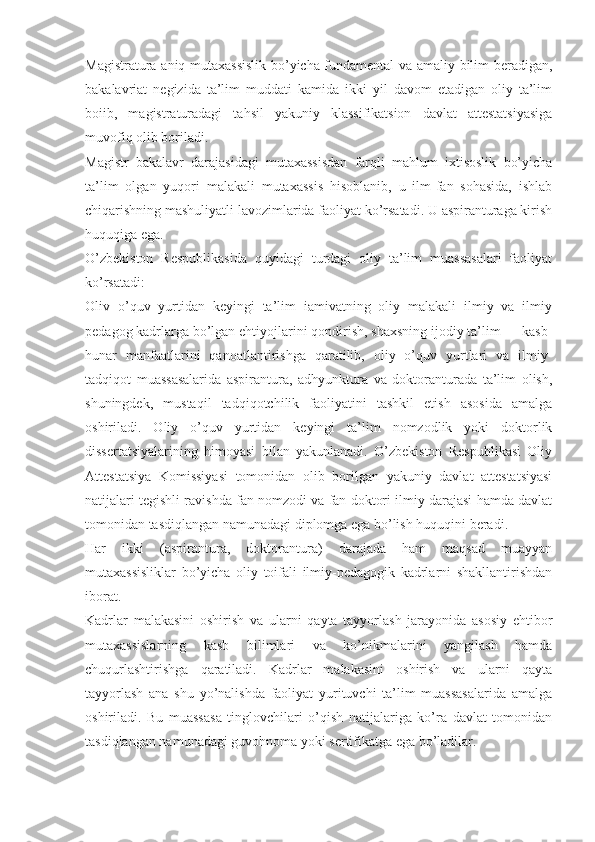 Magistratura aniq mutaxassislik bo’yicha fundamental va amaliy bilim beradigan,
bakalavriat   negizida   ta’lim   muddati   kamida   ikki   yil   davom   etadigan   oliy   ta’lim
boiib,   magistraturadagi   tahsil   yakuniy   klassifikatsion   davlat   attestatsiyasiga
muvofiq olib boriladi.
Magistr   bakalavr   darajasidagi   mutaxassisdan   farqli   mahlum   ixtisoslik   bo’yicha
ta’lim   olgan   yuqori   malakali   mutaxassis   hisoblanib,   u   ilm-fan   sohasida,   ishlab
chiqarishning mashuliyatli lavozimlarida faoliyat ko’rsatadi. U aspiranturaga kirish
huquqiga ega.
O’zbekiston   Respublikasida   quyidagi   turdagi   oliy   ta’lim   muassasalari   faoliyat
ko’rsatadi:  
Oliv   o’quv   yurtidan   keyingi   ta’lim   iamivatning   oliy   malakali   ilmiy   va   ilmiy
pedagog kadrlarga bo’lgan ehtiyojlarini qondirish, shaxsning ijodiy ta’lim — kasb-
hunar   manfaatlarini   qanoatlantirishga   qaratilib,   oliy   o’quv   yurtlari   va   ilmiy-
tadqiqot   muassasalarida   aspirantura,   adhyunktura   va   doktoranturada   ta’lim   olish,
shuningdek,   mustaqil   tadqiqotchilik   faoliyatini   tashkil   etish   asosida   amalga
oshiriladi.   Oliy   o’quv   yurtidan   keyingi   ta’lim   nomzodlik   yoki   doktorlik
dissertatsiyalarining   himoyasi   bilan   yakunlanadi.   O’zbekiston   Respublikasi   Oliy
Attestatsiya   Komissiyasi   tomonidan   olib   borilgan   yakuniy   davlat   attestatsiyasi
natijalari tegishli ravishda fan nomzodi va fan doktori ilmiy darajasi hamda davlat
tomonidan tasdiqlangan namunadagi diplomga ega bo’lish huquqini beradi.
Har   ikki   (aspirantura,   doktorantura)   darajada   ham   maqsad   muayyan
mutaxassisliklar   bo’yicha   oliy   toifali   ilmiy-pedagogik   kadrlarni   shakllantirishdan
iborat. 
Kadrlar   malakasini   oshirish   va   ularni   qayta   tayyorlash   jarayonida   asosiy   ehtibor
mutaxassislarning   kasb   bilimlari   va   ko’nikmalarini   yangilash   hamda
chuqurlashtirishga   qaratiladi.   Kadrlar   malakasini   oshirish   va   ularni   qayta
tayyorlash   ana   shu   yo’nalishda   faoliyat   yurituvchi   ta’lim   muassasalarida   amalga
oshiriladi.   Bu   muassasa   tinglovchilari   o’qish   natijalariga   ko’ra   davlat   tomonidan
tasdiqlangan namunadagi guvohnoma yoki sertifikatga ega bo’ladilar. 