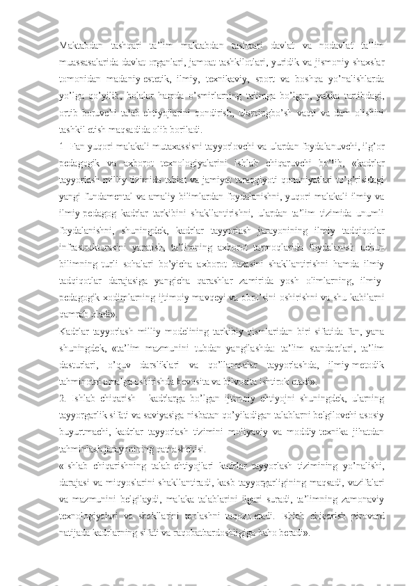 Maktabdan   tashqari   ta’lim   maktabdan   tashqari   davlat   va   nodavlat   ta’lim
muassasalarida davlat  organlari, jamoat tashkilotlari, yuridik va jismoniy shaxslar
tomonidan   madaniy-estetik,   ilmiy,   texnikaviy,   sport   va   boshqa   yo’nalishlarda
yo’lga   qo’yilib,   bolalar   hamda   o’smirlarning   taiimga   bo’lgan,   yakka   tartibdagi,
ortib   boruvchi   talab-ehtiyojlarini   qondirish,   ularningbo’sh   vaqti   va   dam   olishini
tashkil etish maqsadida olib boriladi.
1- Fan yuqori malakali mutaxassisni tayyorlovchi va ulardan foydalanuvchi, ilg’or
pedagogik   va   axborot   texnologiyalarini   ishlab   chiqaruvchi   bo’lib,   «kadrlar
tayyorlash  milliy tizimida  tabiat  va jamiyat  taraqqiyoti  qonuniyatlari  to’g’risidagi
yangi fundamental  va amaliy bilimlardan foydalanishni, yuqori  malakali  ilmiy va
ilmiy-pedagog   kadrlar   tarkibini   shakllantirishni,   ulardan   ta’lim   tizimida   unumli
foydalanishni,   shuningdek,   kadrlar   tayyorlash   jarayonining   ilmiy   tadqiqotlar
infrastrukturasini   yaratish,   ta’limning   axborot   tarmoqlarida   foydalanish   uchun
bilimning   turli   sohalari   bo’yicha   axborot   bazasini   shakllantirishni   hamda   ilmiy
tadqiqotlar   darajasiga   yangicha   qarashlar   zamirida   yosh   olimlarning,   ilmiy-
pedagogik xodimlarning ijtimoiy mavqeyi va obro’sini oshirishni va shu kabilarni
qamrab oladi». 
Kadrlar   tayyorlash   milliy   modelining   tarkibiy   qismlaridan   biri   sifatida   fan,   yana
shuningdek,   «ta’lim   mazmunini   tubdan   yangilashda:   ta’lim   standartlari,   ta’lim
dasturlari,   o’quv   darsliklari   va   qo’llanmalar   tayyorlashda,   ilmiy-metodik
tahminotni amalga oshirishda bevosita va bilvosita ishtirok etadi».
2.   Ishlab   chiqarish   -   kadrlarga   bo’lgan   ijtimoiy   ehtiyojni   shuningdek,   ularning
tayyorgarlik sifati va saviyasiga nisbatan qo’yiladigan talablarni belgilovchi asosiy
buyurtmachi,   kadrlar   tayyorlash   tizimini   moliyaviy   va   moddiy-texnika   jihatdan
tahminlash jarayonining qatnashchisi. 
«Ishlab   chiqarishning   talab-ehtiyojlari   kadrlar   tayyorlash   tizimining   yo’nalishi,
darajasi   va miqyoslarini   shakllantiradi, kasb   tayyorgarligining maqsadi,  vazifalari
va   mazmunini   belgilaydi,   malaka   talablarini   ilgari   suradi,   ta’limning   zamonaviy
texnologiyalari   va   shakllarini   tanlashni   taqozo.etadi.   Ishlab   chiqarish   pirovard
natijada kadrlarning sifati va raqobatbardoshligiga baho beradi».  