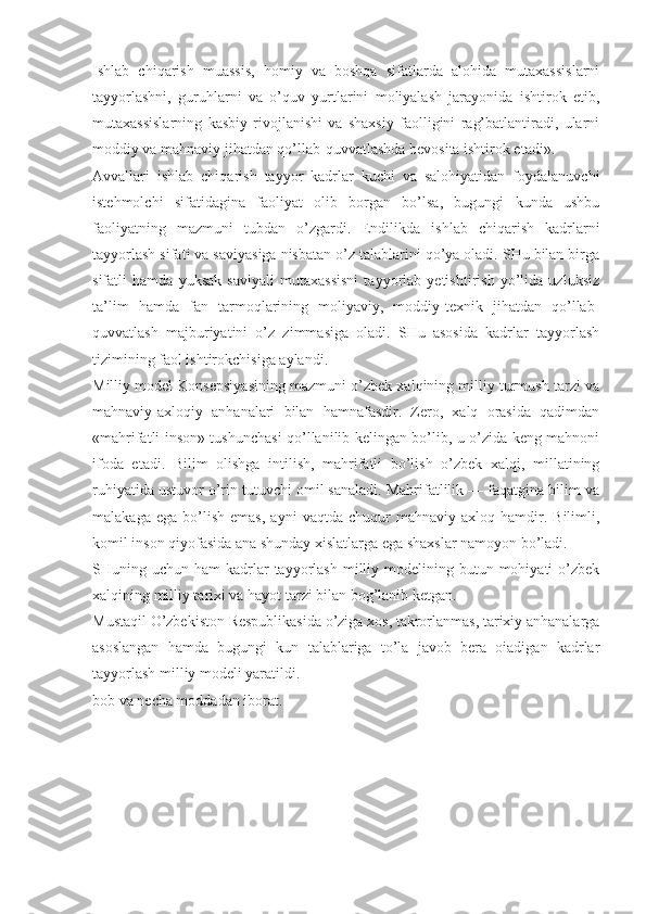 Ishlab   chiqarish   muassis,   homiy   va   boshqa   sifatlarda   alohida   mutaxassislarni
tayyorlashni,   guruhlarni   va   o’quv   yurtlarini   moliyalash   jarayonida   ishtirok   etib,
mutaxassislarning   kasbiy   rivojlanishi   va   shaxsiy   faolligini   rag’batlantiradi,   ularni
moddiy va mahnaviy jihatdan qo’llab-quvvatlashda bevosita ishtirok etadi». 
Avvallari   ishlab   chiqarish   tayyor   kadrlar   kuchi   va   salohiyatidan   foydalanuvchi
istehmolchi   sifatidagina   faoliyat   olib   borgan   bo’lsa,   bugungi   kunda   ushbu
faoliyatning   mazmuni   tubdan   o’zgardi.   Endilikda   ishlab   chiqarish   kadrlarni
tayyorlash sifati va saviyasiga nisbatan o’z talablarini qo’ya oladi. SHu bilan birga
sifatli   hamda   yuksak   saviyali   mutaxassisni   tayyorlab   yetishtirish   yo’lida   uzluksiz
ta’lim   hamda   fan   tarmoqlarining   moliyaviy,   moddiy-texnik   jihatdan   qo’llab-
quvvatlash   majburiyatini   o’z   zimmasiga   oladi.   SHu   asosida   kadrlar   tayyorlash
tizimining faol ishtirokchisiga aylandi. 
Milliy model Konsepsiyasining mazmuni o’zbek xalqining milliy turmush tarzi va
mahnaviy-axloqiy   anhanalari   bilan   hamnafasdir.   Zero,   xalq   orasida   qadimdan
«mahrifatli inson» tushunchasi qo’llanilib kelingan bo’lib, u o’zida keng mahnoni
ifoda   etadi.   Bilim   olishga   intilish,   mahrifatli   bo’lish   o’zbek   xalqi,   millatining
ruhiyatida ustuvor o’rin tutuvchi omil sanaladi. Mahrifatlilik — faqatgina bilim va
malakaga   ega   bo’lish   emas,   ayni   vaqtda   chuqur   mahnaviy   axloq  hamdir.  Bilimli,
komil inson qiyofasida ana shunday xislatlarga ega shaxslar namoyon bo’ladi.
SHuning uchun  ham  kadrlar  tayyorlash  milliy modelining butun  mohiyati  o’zbek
xalqining milliy tarixi va hayot tarzi bilan bog’lanib ketgan. 
Mustaqil O’zbekiston Respublikasida o’ziga xos, takrorlanmas, tarixiy anhanalarga
asoslangan   hamda   bugungi   kun   talablariga   to’la   javob   bera   oiadigan   kadrlar
tayyorlash milliy modeli yaratildi.
bob va necha moddadan iborat. 