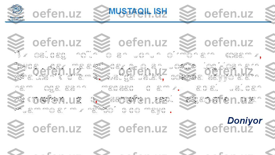 Biz  ostidagi  neftni  olish  uchun  o‘rmonlarni  kesamiz ,  
foydali  qazilmalarni  qazib  olish  uchun  tog‘-toshlarni 
ilma-teshik  qilamiz .   Ustiga-ustak ,   boshqa  sayyoralarni 
ham  egallashni  maqsad  qilamiz .   Tabiat  ustidan 
hukmronlik  qilib ,   samoni  zabt  etganimiz  bilan 
muammolarimiz hal bo‘lib qolmaydi .   
DoniyorMUSTAQIL ISH  