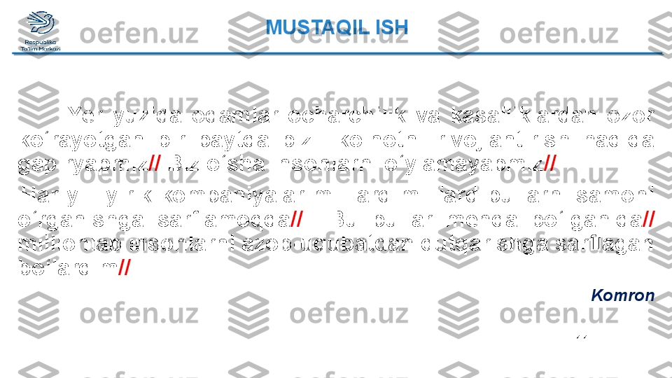 11Yer  yuzida  odamlar  ocharchilik  va  kasalliklardan  ozor 
ko‘rayotgan  bir  paytda  biz    koinotni  rivojlantirish  haqida 
gapiryapmiz //  Biz o‘sha insonlarni o‘ylamayapmiz //
    Har  yili  yirik  kompaniyalar  milliard-milliard  pullarni  samoni 
o‘rganishga  sarflamoqda //    Bu  pullar  menda  bo‘lganida //  
millionlab insonlarni azob-uqubatdan qutqarishga sarflagan 
bo‘lardim //
KomronMUSTAQIL ISH  