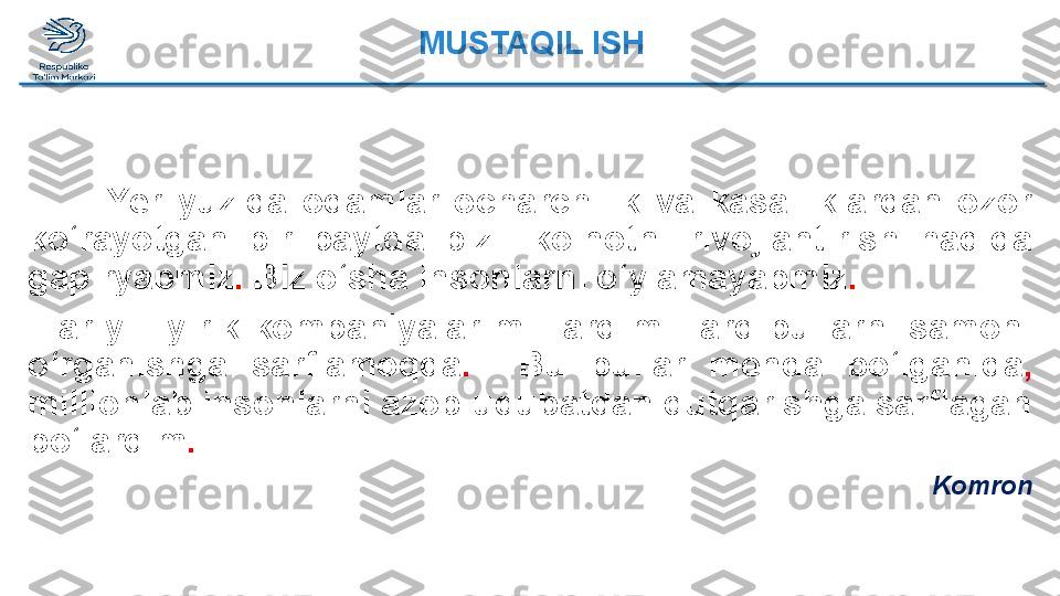 Yer  yuzida  odamlar  ocharchilik  va  kasalliklardan  ozor 
ko‘rayotgan  bir  paytda  biz    koinotni  rivojlantirish  haqida 
gapiryapmiz .  Biz o‘sha insonlarni o‘ylamayapmiz .
    Har  yili  yirik  kompaniyalar  milliard-milliard  pullarni  samoni 
o‘rganishga  sarflamoqda .     Bu  pullar  menda  bo‘lganida ,  
millionlab insonlarni azob-uqubatdan qutqarishga sarflagan 
bo‘lardim .
KomronMUSTAQIL ISH  