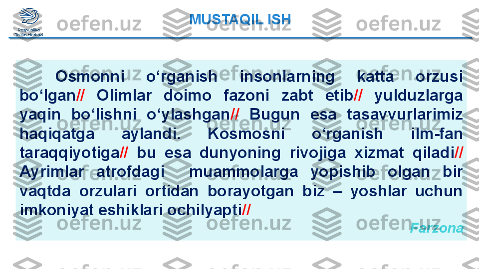 Osmonni  o‘rganish  insonlarning  katta  orzusi 
bo‘lgan //   Olimlar   doimo  fazoni  zabt  etib //   yulduzlarga 
yaqin  bo‘lishni  o‘ylashgan //   Bugun  esa  tasavvurlarimiz 
haqiqatga  aylandi.  Kosmosni  o‘rganish   ilm-fan 
taraqqiyotiga //   bu  esa  dunyoning  rivojiga  xizmat   qiladi //  
Ayrimlar  atrofdagi    muammolarga  yopishib  olgan  bir 
vaqtda   orzulari  ortidan  borayotgan  biz  –  yoshlar  uchun 
imkoniyat   eshiklari ochilyapti //
  FarzonaMUSTAQIL ISH  