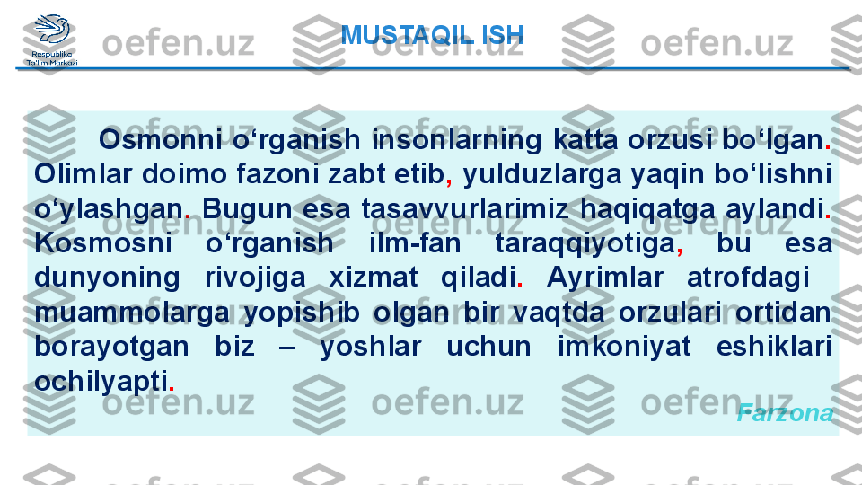 Osmonni o‘rganish insonlarning katta orzusi bo‘lgan .  
Olimlar   doimo fazoni zabt etib ,  yulduzlarga yaqin bo‘lishni 
o‘ylashgan .   Bugun  esa  tasavvurlarimiz  haqiqatga  aylandi .  
Kosmosni  o‘rganish   ilm-fan  taraqqiyotiga ,   bu  esa 
dunyoning  rivojiga  xizmat   qiladi .   Ayrimlar  atrofdagi   
muammolarga  yopishib  olgan  bir  vaqtda   orzulari  ortidan 
borayotgan  biz  –  yoshlar  uchun  imkoniyat   eshiklari 
ochilyapti .
  FarzonaMUSTAQIL ISH  