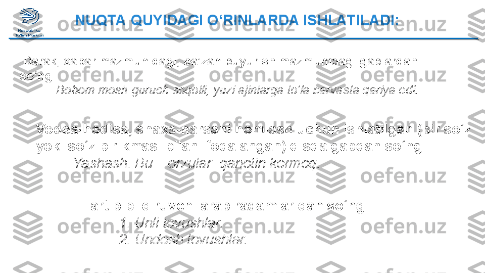 Tartib bildiruvchi arab raqamlaridan so‘ng:
      1. Unli tovushlar.
      2. Undosh tovushlar.  Darak, xabar mazmunidagi, ba’zan buyurish mazmunidagi gaplardan 
so‘ng: 
Bobom mosh-guruch soqolli, yuzi ajinlarga to‘la barvasta qariya edi.
Voqea-hodisa, shaxs-narsani nomlash uchun ishlatilgan (bir so‘z 
yoki so‘z birikmasi bilan ifodalangan) qisqa gapdan so‘ng: 
Yashash. Bu – orzular  qanotin kermoq.  NUQTA QUYIDAGI O‘RINLARDA ISHLATILADI:  