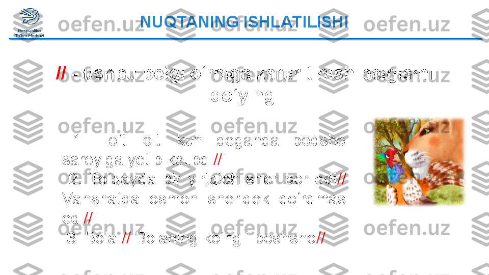 NUQTANING ISHLATILISHI
//   - ushbu belgi o‘rniga zarur tinish belgisini 
qo‘ying 
  1.  To ‘ti  olti  kun  deganda  podsho 
saroyiga yetib kelibdi //
  2.  To ‘qayda  bir  yirtqich  sher  bor  edi // 
Vahshatda  osmon  sheridek  qo‘rqmas 
edi //
  3.   Bola  //  Bolaning ko‘ngli-poshsho //  