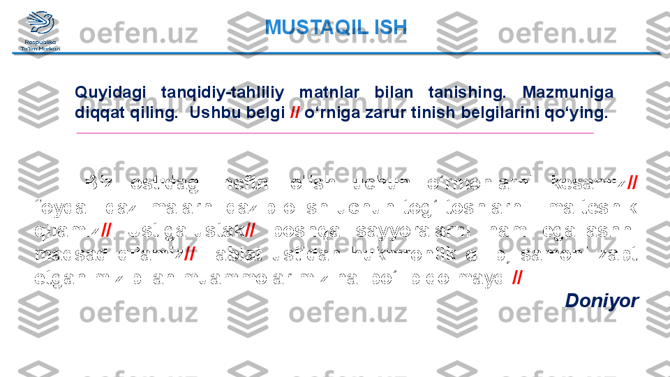 Biz  ostidagi  neftni  olish  uchun  o‘rmonlarni  kesamiz //  
foydali  qazilmalarni  qazib  olish  uchun  tog‘-toshlarni  ilma-teshik 
qilamiz //   Ustiga-ustak //   boshqa  sayyoralarni  ham  egallashni 
maqsad  qilamiz //   Tabiat  ustidan  hukmronlik  qilib,  samoni  zabt 
etganimiz bilan muammolarimiz hal bo‘lib qolmaydi //   
DoniyorQuyidagi  tanqidiy-tahliliy  matnlar  bilan  tanishing.  Mazmuniga 
diqqat qiling.  Ushbu belgi  //  o‘rniga zarur tinish belgilarini qo‘ying.  MUSTAQIL ISH  