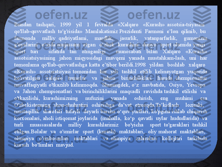 Bundan    tashqari,    1999    yil    1    fevralda    «Xalqaro    «Kurash»  assotsia-tsiyasini   
qo'llab-quvvatlash  to'g'risida»  Mamlakatimiz Prezidenti  Farmoni  e’lon  qilinib,  bu  
farmonda    milliy  qadriyatlami,    mardlik,    jasurlik,    vatanparfarlik,    gumanizm 
g'oyalarini    o‘zida  mujassam    etgan    o‘zbek    kurashini    dunyo    sport  olamida  yangi   
sport  turi    sifatida  tan  olinganligi    munosabati  bilan  Xalqaro  «Kurash» 
assotsiatsiyasining  jahon  miqyosidagi  mavqeni  yanada  mustahkam-lash,  uni  har 
tomonlama  qo'llab-quvvatlashga  katta  e’tibor  berildi.1998    yildan    boshlab    xalqaro   
«Kurash»    assotsiatsiyasi  tomonidan    har    yili    tashkil    etilib    kelinayotgan    yuqorida 
ko'rsatilgan    xalqaro    tumirlar    va    jahon    birinchiliklari    hamda  chempionatlar 
muvaffaqiyatli  o'tkazilib  kelinmoqda.    Shuningdek,  o‘z    navbatida,    Osiyo,   Yevropa   
va  Jahon  chempionatlari  va birinchiliklarini  maqsadli  ravishda tashkil  etilishi  va  
o'tkazilishi,  kurashimizning    nufuzini    yanada    oshirish,    eng    muhimi    esa 
O'zbekistonning  shon-shuhratini  oshirishga  da’vat  etmoqda.Ta’kidlash    lozimki,   
mustaqillik    sharofati    tufayli    deyarli  barcha  o‘quv  yurtlari,  ko'pgina  ishlab  chiqarish 
korxonalari, aholi istiqomat joylarida  (mahalla,  ko‘p  qavatli  uylar  hududlarida)  va 
turli    muassasalarda    milliy    kurashlarimiz    bo'yicha    sport  to'garaklari  tashkil 
etilgan.Bolalar    va    o'smirlar    sport    (kurash)    maktablari,    oliy  mahorat    maktablari,   
olimpiya    o'rinbosarlari    maktablari    va  olimpiya    zahiralari    kollejlari    tarkibida 
kurash  bo'limlari  mavjud. 