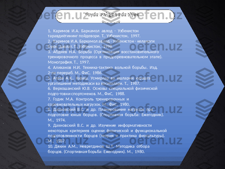 1.  Каримов  И.А.  Баркамол  авлод  -  Узбекистон 
таравдиётининг пойдевори. Т., Узбекистон,  1997.
2.  Каримов И.А. Баркамол авлод - Узбекистон - келажаги 
буюк  давлат. Т., Узбекистон,  1998.
3.  Абдиев  Н.А.  Борьба  (Организация  восстановительного 
тренировочного  процесса  в  предсоревновательном  этапе). 
Монография. Т.,  1997.
4.  Алиханов  Н.И.  Техника-тактика  вольной  борьбы.  Изд. 
2-ое перераб. М., ФиС,  1986.
5.  Атаев  А.К,.  Кураш.  Усмирлар  ва  ёшларни  курашга 
ургатишнинг методикаси ва воситалари. Т.,  1987.
6.  Верхошанский  Ю.В.  Основы  специальной  физической 
подго-товки спортсменов. М., ФиС,  1988.
7.  Годик  М.А.  Контроль  тренировочных  и 
соревновательных нагрузок. М., ФиС,  1980.
8.  Дахновский  В.С.  и  др.  Планирование  нагрузок  при 
подготовке  юных  борцов.  (Спортивная  борьба:  Ежегодник). 
М.,  1974.
9.  Дахновский  В.С.  и  др.  Изучение  информативности 
некоторых  критериев  оценки  физической  и  функциональной 
подготовленности  борцов  (теория  и  практика  физкультуры). 
М.,  1987.
10. Дякин  А.М.,  Невретдинов  Ш.Т.  Методика  отбора 
борцов. (Спортивная борьба: Ежегодник). М.,  1980. Foydalanilgan adabiyot 
