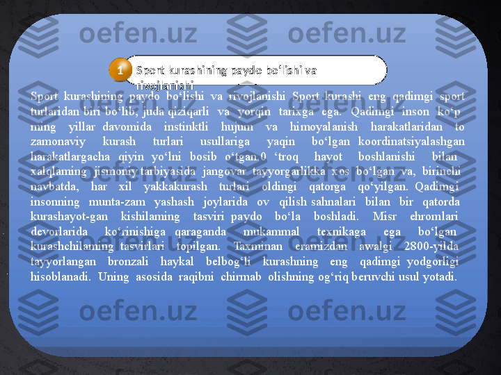   Sport  kurashining  paydo  bo‘lishi  va  rivojlanishi  Sport  kurashi  eng  qadimgi  sport 
turlaridan  biri  bo‘lib,  juda  qiziqarli    va    yorqin    tarixga    ega.    Qadimgi    inson    ko‘p   
ming    yillar  davomida    instinktli    hujum    va    himoyalanish    harakatlaridan    to 
zamonaviy    kurash    turlari    usullariga    yaqin    bo‘lgan  koordinatsiyalashgan 
harakatlargacha  qiyin  yo‘lni  bosib  o‘tgan.0  ‘troq    hayot    boshlanishi    bilan   
xalqlaming  jismoniy tarbiyasida  jangovar  tayyorgarlikka  xos  bo‘lgan  va,  birinchi 
navbatda,    har    xil    yakkakurash    turlari    oldingi    qatorga    qo‘yilgan.  Qadimgi   
insonning    munta-zam    yashash    joylarida    ov    qilish  sahnalari    bilan    bir    qatorda   
kurashayot-gan    kishilaming    tasviri  paydo    bo‘la    boshladi.    Misr    ehromlari   
devorlarida    ko‘rinishiga  qaraganda    mukammal    texnikaga    ega    bo‘lgan   
kurashchilaming  tasvirlari    topilgan.    Taxminan    eramizdan    awalgi    2800-yilda 
tayyorlangan    bronzali    haykal    belbog‘li    kurashning    eng    qadimgi  yodgorligi   
hisoblanadi.  Uning  asosida  raqibni  chirmab  olishning og‘riq beruvchi usul yotadi. Sport kurashining paydo bo‘lishi va 
rivojlanishi1 